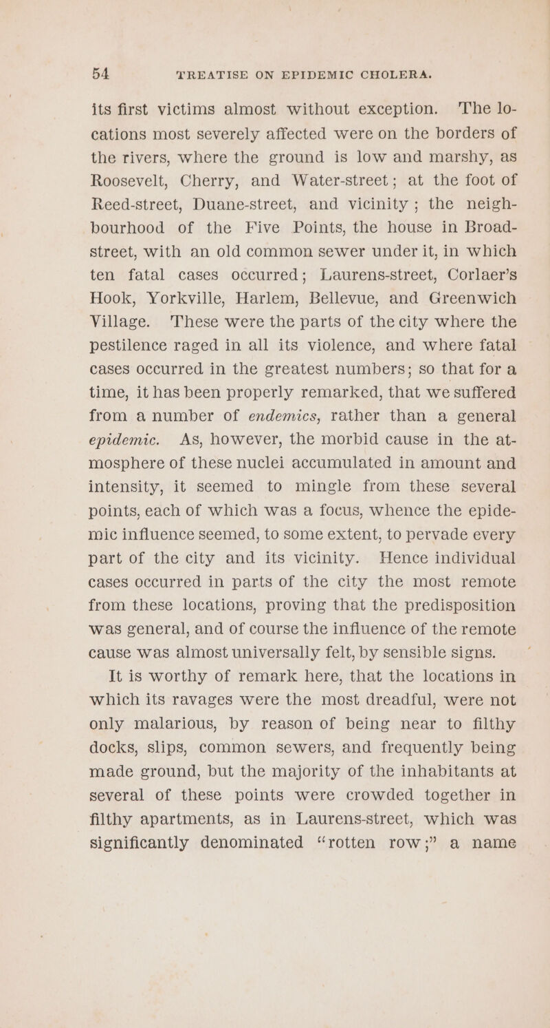its first victims almost without exception. ‘The lo- cations most severely affected were on the borders of the rivers, where the ground is low and marshy, as Roosevelt, Cherry, and Water-street; at the foot of Reed-street, Duane-street, and vicinity ; the neigh- bourhood of the Five Points, the house in Broad- street, with an old common sewer under it, in which ten fatal cases occurred; Laurens-street, Corlaer’s Hook, Yorkville, Harlem, Bellevue, and Greenwich Village. These were the parts of the city where the pestilence raged in all its violence, and where fatal cases occurred in the greatest numbers; so that fora time, it has been properly remarked, that we suffered from a number of endemics, rather than a general epidemic. As, however, the morbid cause in the at- mosphere of these nuclei accumulated in amount and intensity, it seemed to mingle from these several points, each of which was a focus, whence the epide- mic influence seemed, to some extent, to pervade every part of the city and its vicinity. Hence individual cases occurred in parts of the city the most remote from these locations, proving that the predisposition was general, and of course the influence of the remote cause was almost universally felt, by sensible signs. It is worthy of remark here, that the locations in which its ravages were the most dreadful, were not only malarious, by reason of being near to filthy docks, slips, common sewers, and frequently being made ground, but the majority of the inhabitants at several of these points were crowded together in filthy apartments, as in Laurens-street, which was Significantly denominated “rotten row;” a name