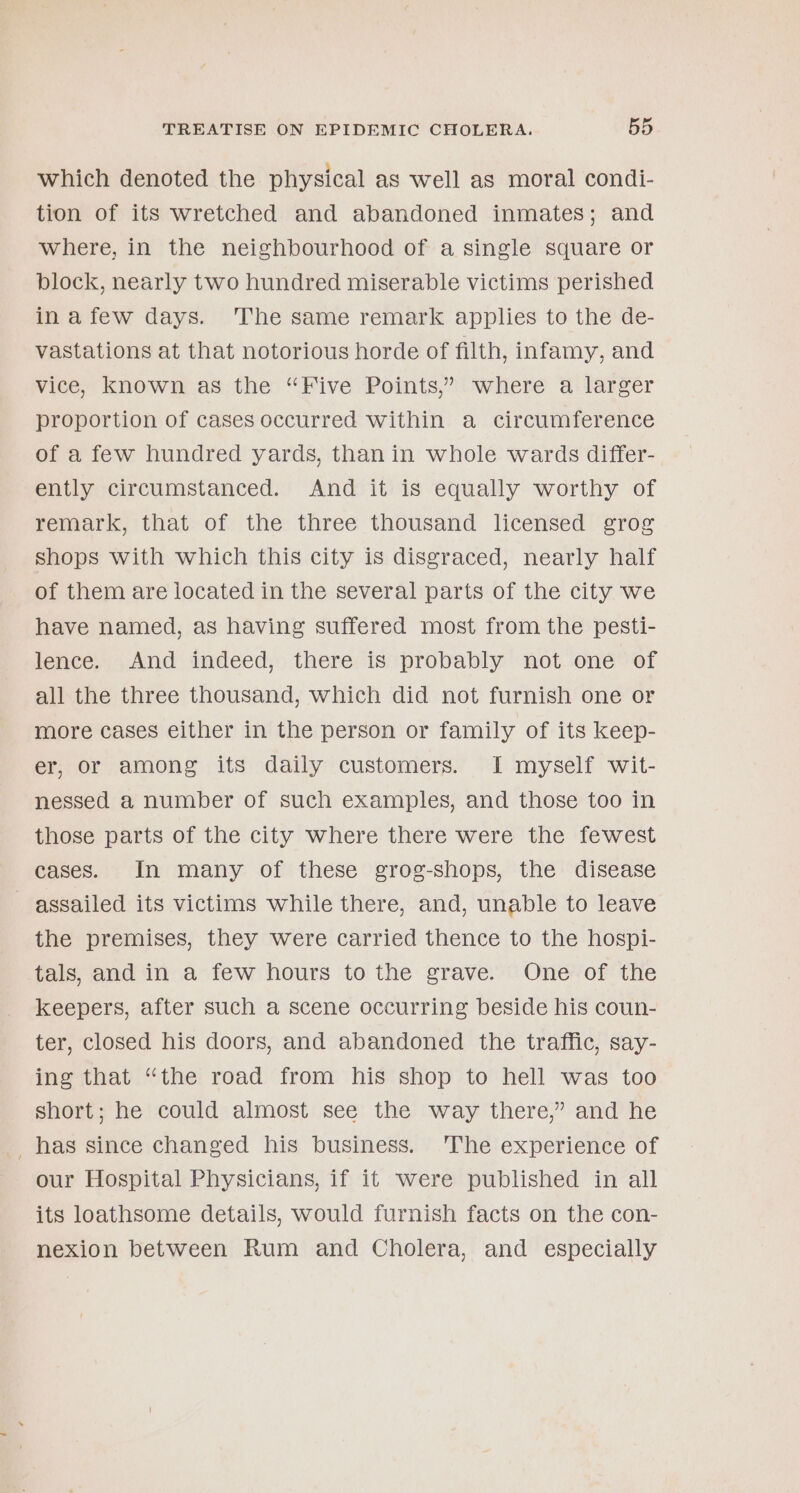 which denoted the physical as well as moral condi- tion of its wretched and abandoned inmates; and where, in the neighbourhood of a single square or block, nearly two hundred miserable victims perished in afew days. The same remark applies to the de- vastations at that notorious horde of filth, infamy, and vice, known as the “Five Points,” where a larger proportion of cases occurred within a circumference of a few hundred yards, than in whole wards differ- ently circumstanced. And it is equally worthy of remark, that of the three thousand licensed grog shops with which this city is disgraced, nearly half of them are iocated in the several parts of the city we have named, as having suffered most from the pesti- lence. And indeed, there is probably not one of all the three thousand, which did not furnish one or more cases either in the person or family of its keep- er, or among its daily customers. I myself wit- nessed a number of such examples, and those too in those parts of the city where there were the fewest cases. In many of these grog-shops, the disease assailed its victims while there, and, unable to leave the premises, they were carried thence to the hospi- tals, and in a few hours to the grave. One of the keepers, after such a scene occurring beside his coun- ter, closed his doors, and abandoned the traffic, say- ing that “the road from his shop to hell was too short; he could almost see the way there,” and he _ has since changed his business. The experience of our Hospital Physicians, if it were published in all its loathsome details, would furnish facts on the con- nexion between Rum and Cholera, and especially