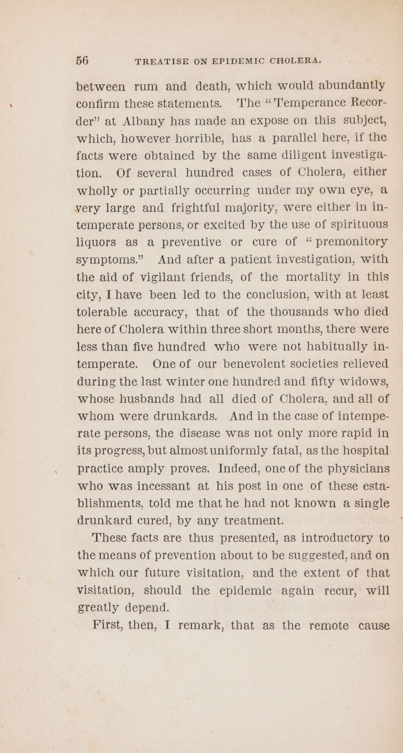 between rum and death, which would abundantly confirm these statements. The “Temperance Recor- der” at Albany has made an expose on this subject, — which, however horrible, has a parallel here, if the facts were obtained by the same diligent investiga- tion. Of several hundred cases of Cholera, either wholly or partially occurring under my own eye, a - very large and frightful majority, were either in in- temperate persons, or excited by the use of spirituous liquors as a preventive or cure of “ premonitory symptoms.” And after a patient investigation, with the aid of vigilant friends, of the mortality in this city, Ihave been led to the conclusion, with at least tolerable accuracy, that of the thousands who died here of Cholera within three short months, there were - less than five hundred who were not habitually in- temperate. Oneof our benevolent societies relieved during the last winter one hundred and fifty widows, Whose husbands had all died of Cholera, and all of whom were drunkards. And in the case of intempe- rate persons, the disease was not only more rapid in its progress, but almost uniformly fatal, as the hospital practice amply proves. Indeed, one of the physicians who was incessant at his post in one of these esta- blishments, told me that he had not known a single drunkard cured, by any treatment. These facts are thus presented, as introductory to the means of prevention about to be suggested, and on which our future visitation, and the extent of that visitation, should the epidemic again recur, will greatly depend. First, then, I remark, that as the remote cause