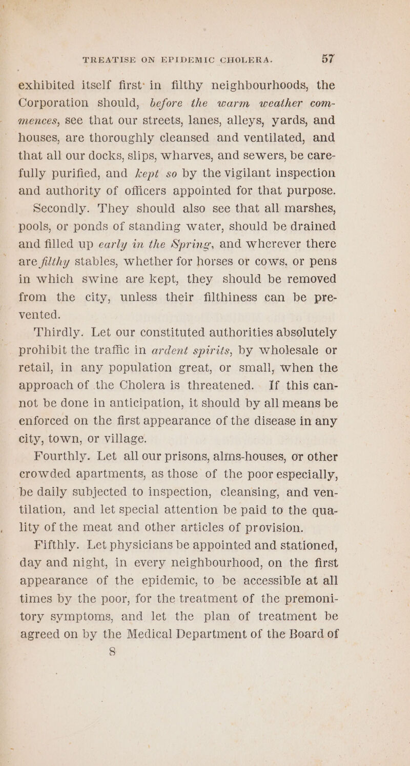 exhibited itself first’: in filthy neighbourhoods, the Corporation should, before the warm weather com- mences, see that our streets, lanes, alleys, yards, and houses, are thoroughly cleansed and ventilated, and that all our docks, slips, wharves, and sewers, be care- fully purified, and kept so by the vigilant inspection and authority of officers appointed for that purpose. secondly. They should also see that all marshes, pools, or ponds of standing water, should be drained and filled up early in the Spring, and wherever there are filthy stables, whether for horses or cows, or pens in which swine are Kept, they should be removed from the city, unless their filthiness can be pre- vented. Thirdly. Let our constituted authorities absolutely prohibit the traffic in ardent spirits, by wholesale or retail, in any population great, or small, when the approach of the Cholera is threatened. If this can- not be done in anticipation, it should by all means be enforced on the first appearance of the disease in any city, town, or village. Fourthly. Let all our prisons, alms-houses, or other crowded apartments, as those of the poor especially, “be daily subjected to inspection, cleansing, and ven- tilation, and let special attention be paid to the qua- lity of the meat and other articles of provision. Fifthly. Let physicians be appointed and stationed, day and night, in every neighbourhood, on the first appearance of the epidemic, to be accessible at all times by the poor, for the treatment of the premoni- tory symptoms, and let the plan of treatment be agreed on by the Medical Department of the Board of 8