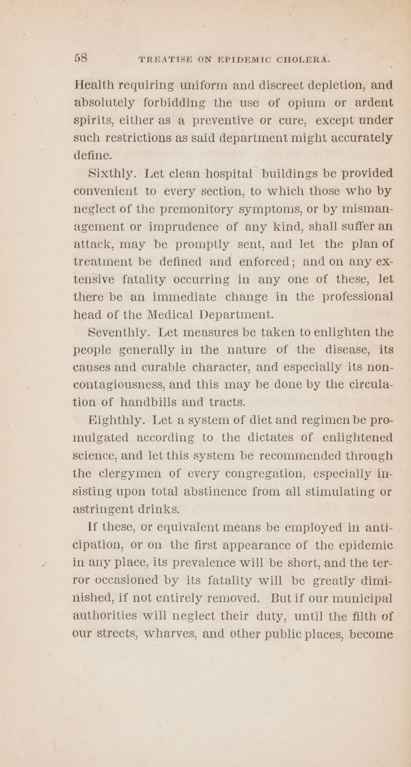 Health requiring uniform and discreet depletion, and absolutely forbidding the use of opium or ardent spirits, either as a preventive or cure, except under such restrictions as said department might accurately define. Sixthly. Let clean hospital buildings be provided convenient to every section, to which those who by neglect of the premonitory symptoms, or by rmisman- agement or imprudence of any kind, shall suffer an attack, may be promptly sent, and let the plan of treatment be defined and enforced; and on any ex- tensive fatality occurring in any one of these, let there be an immediate change in the professional head of the Medical Department. Seventhly. Let measures be taken to enlighten the people generally in the nature of the disease, its causes and curable character, and especially its non- contagiousness, and this may be done by the circula- tion of handbills and tracts. Bighthly. Let a system of diet and regimen be pro- mulgated according to the dictates of enlightened science, and let this system be recommended through the clergymen of every congregation, especially in- sisting upon total abstinence from all stimulating or astringent drinks. } If these, or equivalent means be employed in anti- cipation, or on the first appearance of the epidemic in any place, its prevalence will be short, and the ter- ror occasioned by its fatality will be greatly dimi- nished, if not entirely removed. But if our municipal authorities will neglect their duty, until the filth of — our streets, wharves, and other public places, become