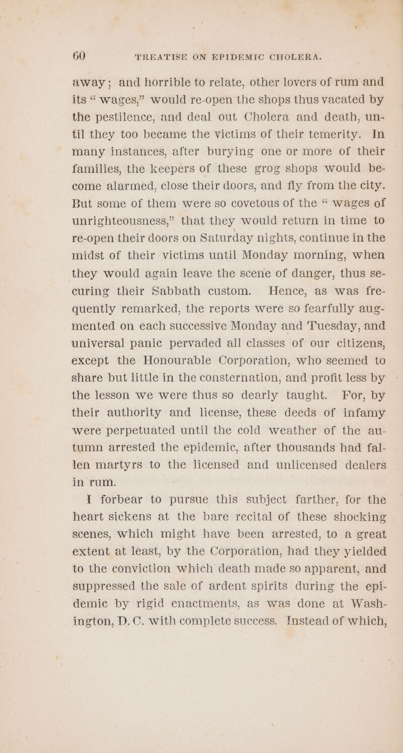 away; and horrible to relate, other lovers of rum and its “ wages,” would re-open the shops thus vacated by the pestilence, and deal out Cholera and death, un- til they too became the victims of their temerity. In many instances, after burying one or more of their families, the keepers of these grog shops would be- come alarmed, close their doors, and fly from the city. But some of them were so covetous of the “ wages of unrighteousness,” that they would return in time to re-open their doors on Saturday nights, continue in the midst of their victims until Monday morning, when they would again leave the scene of danger, thus se- curing their Sabbath custom. Hence, as was fre- quently remarked, the reports were so fearfully aug- mented on each successive Monday and ‘Tuesday, and universal panic pervaded all classes of our citizens, except the Honourable Corporation, who seemed to share but little in the consternation, and profit less by the lesson we were thus so dearly taught. For, by their authority and license, these deeds of infamy were perpetuated until the cold weather of the au- tumn arrested the epidemic, after thousands had fal- len martyrs to the licensed and unlicensed dealers in rum. I forbear to pursue this subject farther, for the heart sickens at the bare recital of these shocking scenes, Which might have been arrested, to a great extent at least, by the Corporation, had they yielded to the conviction which death made so apparent, and suppressed the sale of ardent spirits during the epi- demic by rigid enactments, as was done at Wash- ington, D.C. with complete success. Instead of which,