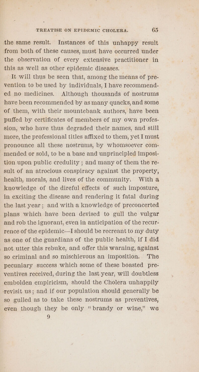 the same result. Instances of this unhappy result from both of these causes, must have occurred under the observation of every extensive practitioner in this as well as other epidemic diseases. It will thus be seen that, among the means of pre- vention to be used by individuals, I have recommend- ed no medicines. Although thousands of nostrums have been recommended by as many quacks, and some of them, with their mountebank authors, have been puffed by certificates of members of my own profes- sion, who have thus degraded their names, and still -more, the professional titles affixed to them, yet I must pronounce all these nostrums, by whomsoever com- -~mended or sold, to be a base and unprincipled imposi- tion upon public credulity ; and many of them the re- sult of an atrocious conspiracy against the property, health, morals, and lives of the community. Witha knowledge of the direful effects of such imposture, in exciting the disease and rendering it fatal during the last year; and with a knowledge of preconcerted plans which have been devised to gull the vulgar and rob the ignorant, even in anticipation of the recur- rence of the epidemic—I should be recreant to my duty as one of the guardians of the public health, if I did . not utter this rebuke, and offer this warning, against so criminal and so mischievous an imposition. The pecuniary success which some of these boasted pre- ventives received, during the last year, will doubtless embolden empiricism, should the Cholera unhappily revisit us; and if our population should generally be so gulled as to take these nostrums as preventives, even though they be only “brandy or wine,” we 9