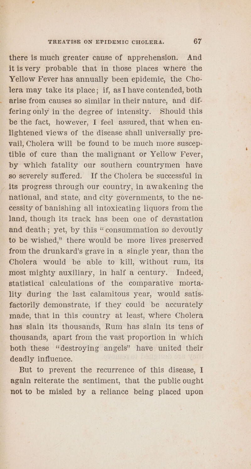 there is much greater cause of apprehension. And itis very probable that in those places where the Yellow Fever has annually been epidemic, the Cho- lera may take its place; if, asI have contended, both arise from causes so similar in their nature, and dif- fering only in the degree of intensity. Should this be the fact, however, I feel assured, that when en- lightened views of the disease shall universally pre- vail, Cholera will be found to be much more suscep- tible of cure than the malignant or Yellow Fever, by which fatality our southern countrymen have so severely suffered. If the Cholera be successful in its progress through our country, in awakening the national, and state, and city governments, to the ne- cessity of banishing all intoxicating liquors from the land, though its track has been one of devastation and death; yet, by this “consummation so devoutly to be wished,” there would be more lives preserved from the drunkard’s grave in a single year, than the Cholera would be able to kill, without rum, its most mighty auxiliary, in half a century. Indeed, Statistical calculations of the comparative morta- lity during the last calamitous year, would satis- factorily demonstrate, if they could be accurately made, that in this country at least, where Cholera has slain its thousands, Rum has slain its tens of _ thousands, apart from the vast proportion in which both these “destroying angels” have united their deadly influence. But to prevent the recurrence of this disease, I again reiterate the sentiment, that the public ought not to be misled by a reliance being placed upon