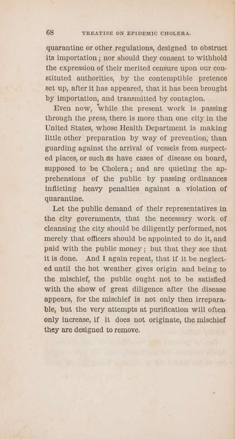 quarantine or other regulations, designed to obstruct . its importation ; nor should they consent to withhold the expression of their merited censure upon our con- stituted authorities, by the contemptible pretence Set up, after it has appeared, that it has been brought by importation, and transmitted by contagion. - Even now, ‘while the present work is passing through the press, there is more than one city in the United States, whose Health Department is making little other preparation by way of prevention} than guarding against the arrival of vessels from suspect- ed places, or such ds have cases of disease on board, supposed to be Cholera; and are quieting the ap- prehensions of the public by passing ordinances inflicting heavy penalties against a violation of quarantine. Let the public demand of their representatives in the city governments, that the necessary work of. cleansing the city should be diligently performed, not | merely that officers should be appointed to do it, and paid with the public money ; but that they see that itis done. And I again repeat, that if it be neglect- ed until the hot weather gives origin and being to the mischief, the public ought not to be satisfied with the show of great diligence after the disease appears, for the mischief is not only then irrepara- ble, but the very attempts at purification will often only increase, if it does not originate, the mischief they are designed to remove. |