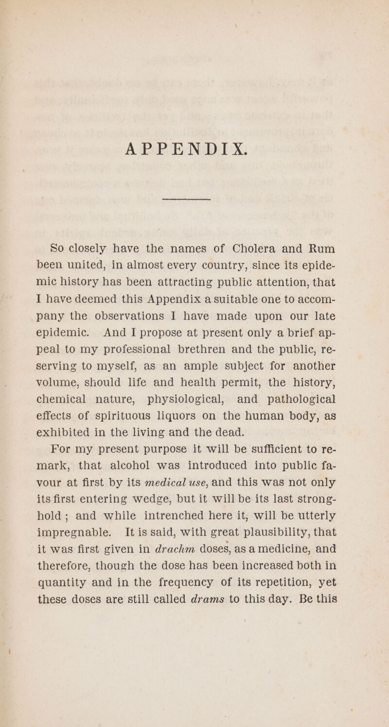 APPENDIX. So closely have the names of Cholera and Rum been united, in almost every country, since its epide- mic history has been attracting public attention, that I have deemed this Appendix a suitable one to accom- pany the observations I have made upon our late epidemic. And I propose at present only a brief ap- peal to my professional brethren and the public, re- serving to myself, as an ample subject for another volume, should life and health permit, the history, chemical nature, physiological, and pathological effects of spirituous liquors on the human body, as exhibited in the living and the dead. For my present purpose it will be sufficient to re- mark, that alcohol was introduced into public fa- vour at first by its medical use, and this was not only its first entering wedge, but it will be its last strong- hold ; and while intrenched here it, will be utterly impregnable. It is said, with great plausibility, that it was first given in drachm doses, as a medicine, and therefore, though the dose has been increased both in quantity and in the frequency of its repetition, yet these doses are still called drams to this day. Be this