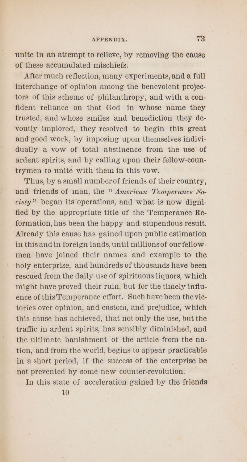 unite in an attempt to relieve, by removing the cause. of these accumulated mischiefs. After much reflection, many experiments, and a full interchange of opinion among the benevolent projec- tors of this scheme of philanthropy, and with a con- fident reliance on that God in whose name they trusted, and whose smiles and benediction they de- voutly implored, they resolved to begin this great and good work, by imposing upon themselves indivi- dually a vow of total abstinence from the use of ardent spirits, and by calling upon their fellow-coun- trymen to unite with them in this vow. Thus, by asmall numberof friends of their country, and friends of man, the “ American Temperance So- ciety” began its operations, and what is now digni- fied by the appropriate title of the Temperance Re- formation, has been the happy and stupendous result. Already this cause has gained upon public estimation in this and in foreign lands, until millionsof our fellow- men have joined their names and example to the holy enterprise, and hundreds of thousands have been rescued from the daily use of spirituous liquors, which might have proved their ruin, but for the timely influ- ence of this Temperance effort. Such have been the vic- tories over opinion, and custom, and prejudice, which this cause has achieved, that not only the use, but the traffic in ardent spirits, has sensibly diminished, and the ultimate banishment of the article from the na- tion, and from the world, begins to appear practicable in ashort period, if the success of the enterprise be not prevented by some new counter-revolution. In this state of acceleration gained by the friends 10