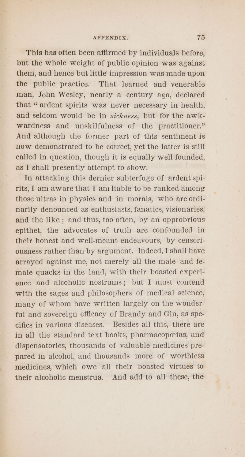 This has often been affirmed by individuals before, but the whole weight of public opinion was against them, and hence but little impression was made upon the public practice. That learned and venerable man, John Wesley, nearly a century ago, declared that “ardent spirits was never necessary in health, _and seldom would be in sickness, but for the awk- wardness and unskilfulness of the practitioner.” And although the former part of this sentiment is now demonstrated to be correct, yet the latter is still called in question, though it is equally well-founded, as I shall presently attempt to show. In attacking this dernier subterfuge of ardent spi- rits, 1 am aware that I am liable to be ranked among those ultras in physics and in morals, who are ordi- narily denounced as enthusiasts, fanatics, visionaries, and the like; and thus, too often, by an opprobrious epithet, the advocates of truth are confounded in their honest and well-meant endeavours, by censori- ousness rather than by argument. Indeed, I shall have arrayed against me, not merely all the male and fe- male quacks in the land, with their boasted experi- ence and alcoholic nostrums; but I must contend with the sages and philosophers of medical science, many of whom have written largely on the wonder- ful and sovereign efficacy of Brandy and Gin, as spe- cifics in various diseases. Besides all this, there are in all the standard text books, pharmacopceias, and ‘dispensatories, thousands of valuable medicines pre- pared in alcohol, and thousands more of worthless medicines, which owe all their boasted virtues to their alcoholic menstrua. And add to all these, the
