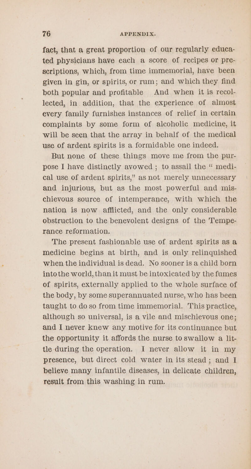 fact, that a great proportion of our regularly educa- ted physicians have each a score of recipes or pre- scriptions, which, from time immemorial, have been given in gin, or spirits, or rum; and which they find both popular and profitable And when it is recol- lected, in addition, that the experience of almost every family furnishes instances of relief in certain complaints by some form of alcoholic medicine, it will be seen that the array in behalf of the medical use of ardent spirits is a formidable one indeed. But none of these things move me from the pur- pose I have distinctly avowed ; to assail the “ medi- cal use of ardent spirits,’ as not merely unnecessary and injurious, but as the most powerful and mis- chievous source of intemperance, with which the nation is now afflicted, and the only considerable obstruction to the benevolent designs of the T’empe- rance reformation. The present fashionable use of ardent spirits as a medicine begins at birth, and is only relinquished when the individual is dead. No sooner is a child born into the world, than it must be intoxicated by the fumes of spirits, externally applied to the whole surface of the body, by some superannuated nurse, who has been taught to do so from time immemorial. This practice, although so universal, is a vile and mischievous one; and I never knew any motive for its continuance but the opportunity it affords the nurse toswallow a lit- tle during the operation. I never allow it in my presence, but direct cold water in its stead; and I believe many infantile diseases, in delicate children, result from this washing in rum.