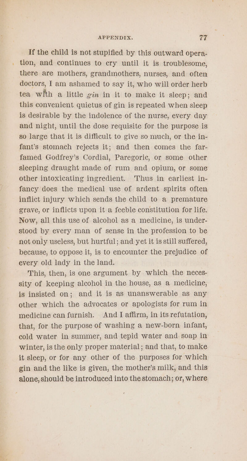 If the child is not stupified by this outward opera- _ tion, and continues to cry until it is troublesome, there are mothers, grandmothers, nurses, and often doctors, I am ashamed to say it, who will order herb tea with a little gin in it to make it sleep; and this convenient quietus of gin is repeated when sleep is desirable by the indolence of the nurse, every day and night, until the dose requisite for the purpose is so large that it is difficult to give so much, or the in- fant’s stomach rejects it; and then comes the far- famed Godfrey’s Cordial, Paregoric, or some other sleeping draught made of rum and opium, or some other intoxicating ingredient. Thus in earliest in- fancy does the medical use of ardent spirits often inflict injury which sends the child to a premature grave, or inflicts upon it a feeble constitution for life. Now, all this use of alcohol as a medicine, is under- stood by every man of sense in the profession to be not only useless, but hurtful; and yet it is still suffered, because, to oppose it, is to encounter the prejudice of every old lady in the land. This, then, is one argument by which the neces- sity of keeping alcohol in the house, as a medicine, is insisted on; and it is aS unanswerable as any other which the advocates or apologists for rum in medicine can furnish. And I affirm, in its refutation, that, for the purpose of washing a new-born infant, cold water in summer, and tepid water and soap in winter, is the only proper material; and that, to make it sleep, or for any other of the purposes for which gin and the like is given, the mother’s milk, and this alone, should be introduced into the stomach; or, where