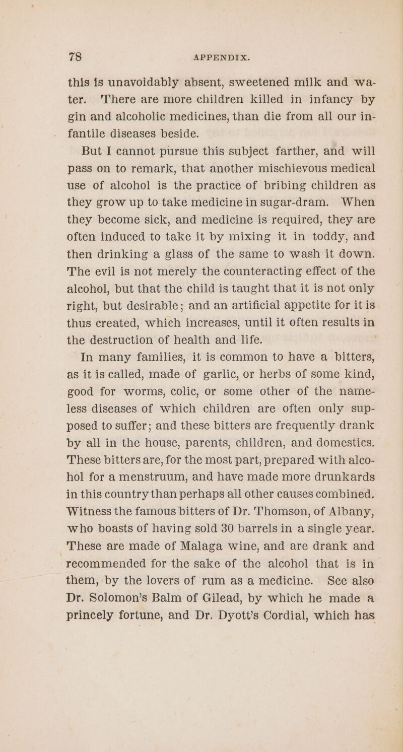this is unavoidably absent, sweetened milk and wa- ter. ‘There are more children killed in infancy by gin and alcoholic medicines, than die from all our in- fantile diseases beside. But I cannot pursue this subject farther, and will pass on to remark, that another mischievous medical use of alcohol is the practice of bribing children as they grow up to take medicine in sugar-dram. When they become sick, and medicine is required, they are often induced to take it by mixing it in toddy, and then drinking a glass of the same to wash it down. The evil is not merely the counteracting effect of the alcohol, but that the child is taught that it is not only right, but desirable; and an artificial appetite for it is thus created, which increases, until it often results in the destruction of health and life. In many families, it is common to have a bitters, as it is called, made of garlic, or herbs of some kind, good for worms, colic, or some other of the name- less diseases of which children are often only sup- posed to suffer; and these bitters are frequently drank by all in the house, parents, children, and domestics. | These bitters are, for the most part, prepared with alco- hol for a menstruum, and have made more drunkards in this country than perhaps all other causes combined. Witness the famous bitters of Dr. Thomson, of Albany, who boasts of having sold 30 barrels in a single year. These are made of Malaga wine, and are drank and ‘recommended for the sake of the alcohol that is in them, by the lovers of rum as a medicine. See also Dr. Solomon’s Balm of Gilead, by which he made a princely fortune, and Dr. Dyott’s Cordial, which has