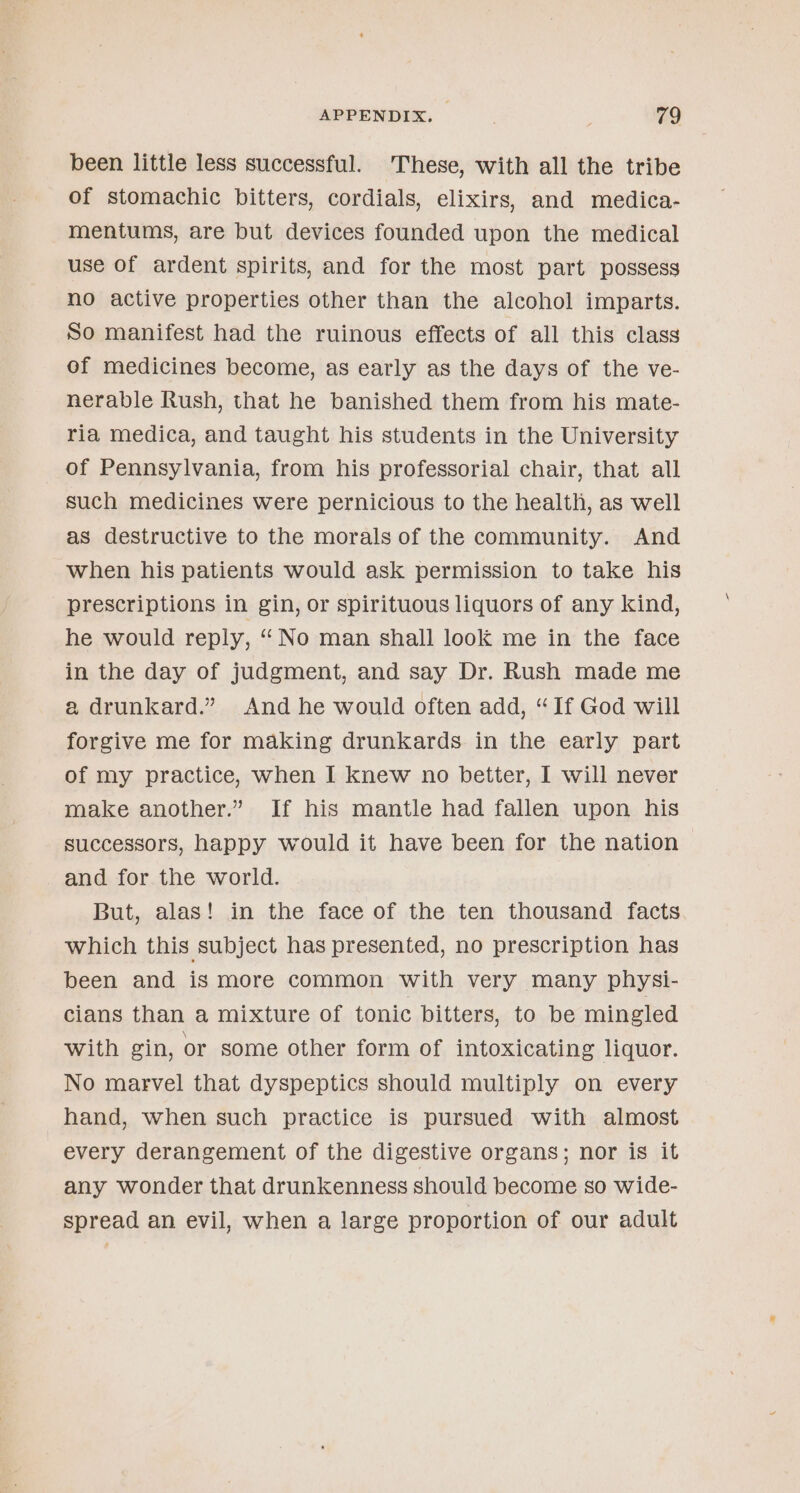 been little less successful. These, with all the tribe of stomachic bitters, cordials, elixirs, and medica- mentums, are but devices founded upon the medical use of ardent spirits, and for the most part possess no active properties other than the alcohol imparts. So manifest had the ruinous effects of all this class of medicines become, as early as the days of the ve- nerable Rush, that he banished them from his mate- ria medica, and taught his students in the University of Pennsylvania, from his professorial chair, that all such medicines were pernicious to the health, as well as destructive to the morals of the community. And when his patients would ask permission to take his prescriptions in gin, or spirituous liquors of any kind, he would reply, “No man shall look me in the face in the day of judgment, and say Dr. Rush made me a drunkard.” And he would often add, “If God will forgive me for making drunkards in the early part of my practice, when I knew no better, I will never make another.” If his mantle had fallen upon his successors, happy would it have been for the nation and for the world. But, alas! in the face of the ten thousand facts which this subject has presented, no prescription has been and is more common with very many physi- cians than a mixture of tonic bitters, to be mingled with gin, or some other form of intoxicating liquor. No marvel that dyspeptics should multiply on every hand, when such practice is pursued with almost every derangement of the digestive organs; nor is it any wonder that drunkenness should become so wide- spread an evil, when a large proportion of our adult