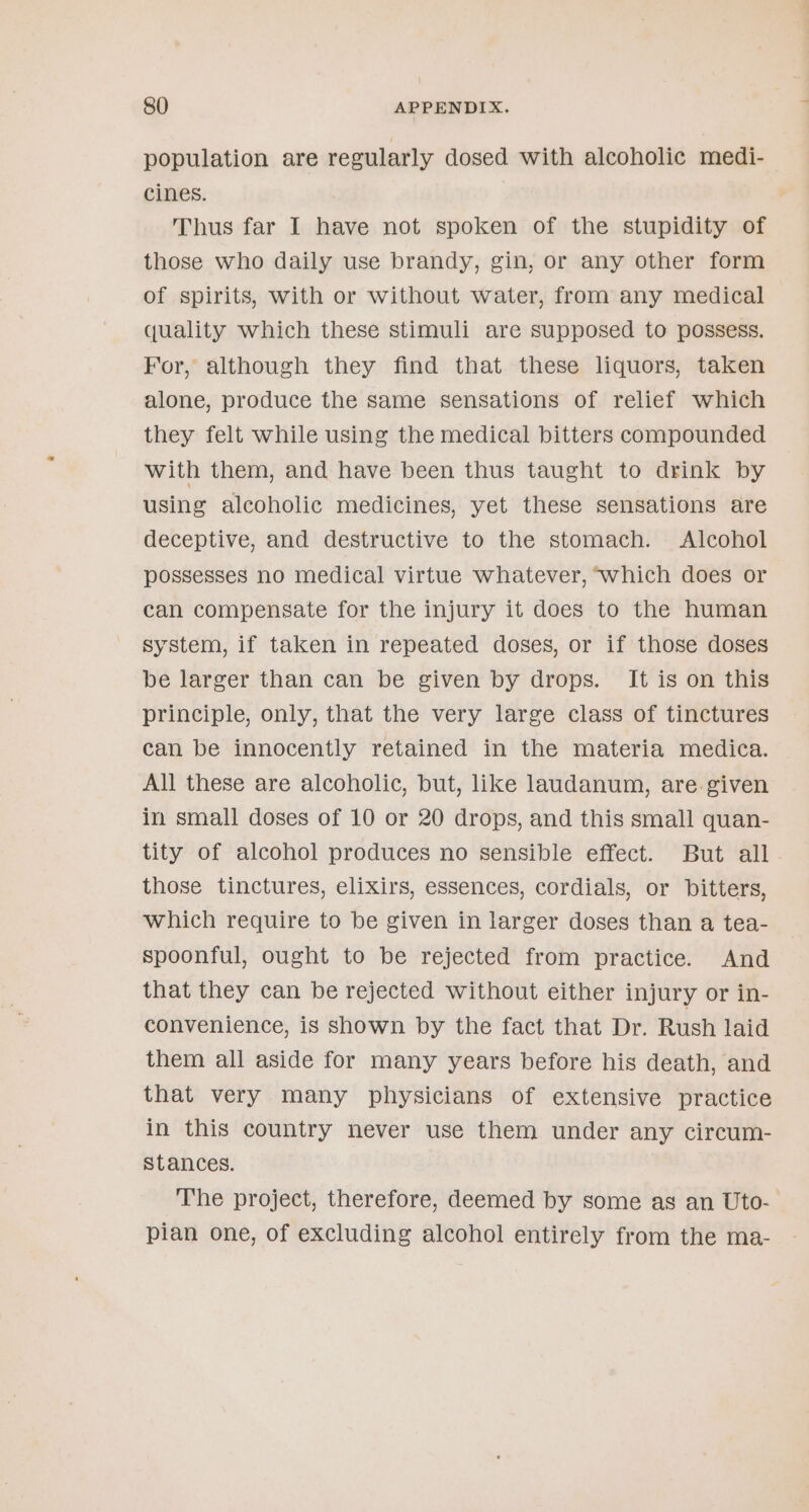 population are regularly dosed with alcoholic medi-— cines. Thus far I have not spoken of the stupidity of those who daily use brandy, gin, or any other form of spirits, with or without water, from any medical quality which these stimuli are supposed to possess. For, although they find that these liquors, taken alone, produce the same sensations of relief which they felt while using the medical bitters compounded with them, and have been thus taught to drink by using alcoholic medicines, yet these sensations are deceptive, and destructive to the stomach. Alcohol possesses no medical virtue whatever, which does or can compensate for the injury it does to the human system, if taken in repeated doses, or if those doses be larger than can be given by drops. It is on this principle, only, that the very large class of tinctures can be innocently retained in the materia medica. All these are alcoholic, but, like laudanum, are given in small doses of 10 or 20 drops, and this small quan- tity of alcohol produces no sensible effect. But all . those tinctures, elixirs, essences, cordials, or bitters, which require to be given in larger doses than a tea- spoonful, ought to be rejected from practice. And that they can be rejected without either injury or in- convenience, is shown by the fact that Dr. Rush laid them all aside for many years before his death, and that very many physicians of extensive practice in this country never use them under any circum- stances. The project, therefore, deemed by some as an Uto- pian one, of excluding alcohol entirely from the ma-
