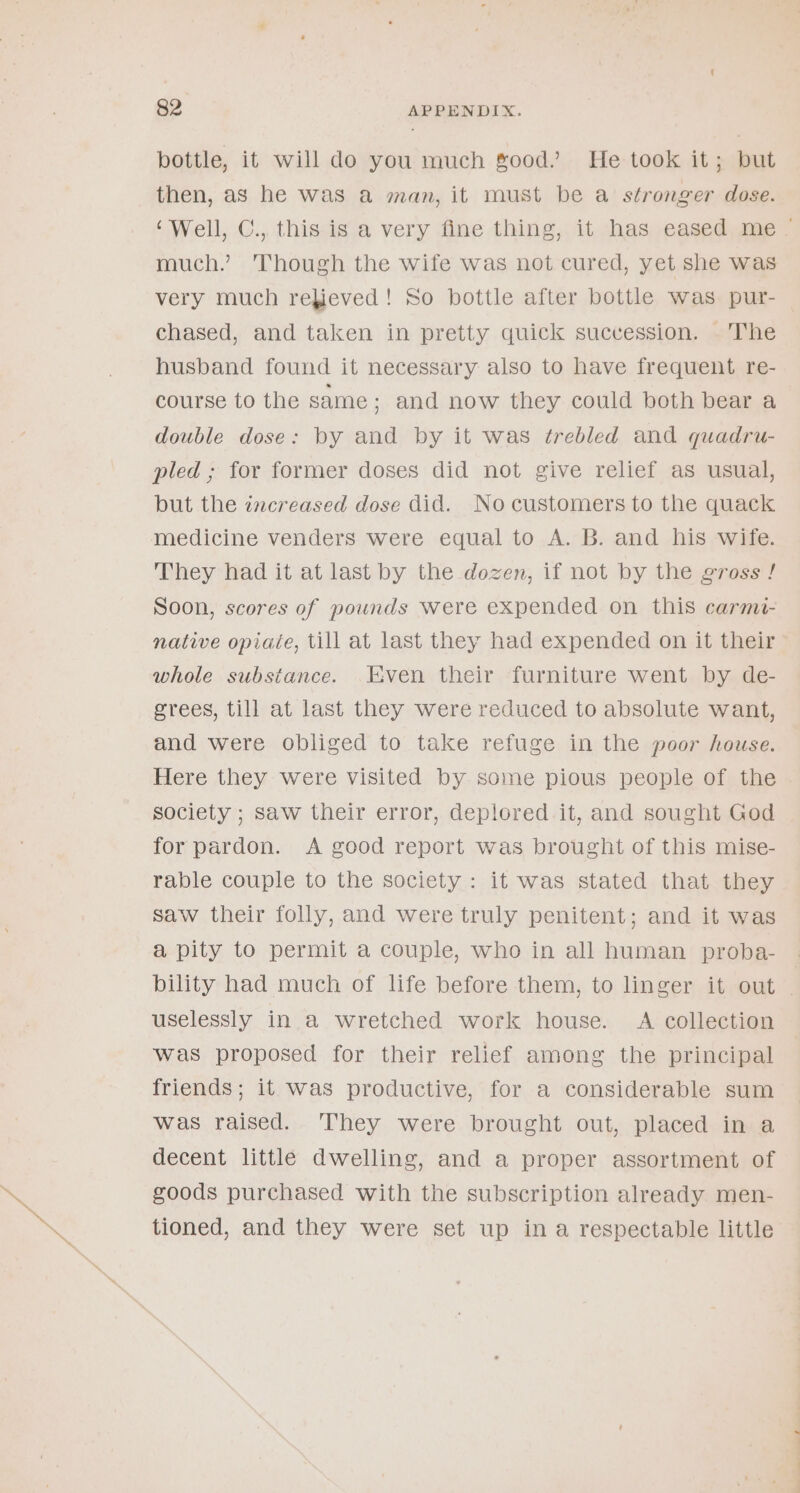 bottle, it will do you much good’ He took it; but then, as he was a man, it must be a stronger dose. much.’ Though the wife was not cured, yet she was very much rebieved! So bottle after bottle was pur- chased, and taken in pretty quick succession. The husband found it necessary also to have frequent re- course to the same ; and now they could both bear a double dose: by and by it was ¢trebled and quadru- pled ; for former doses did not give relief as usual, but the increased dose did. No customers to the quack medicine venders were equal to A. B. and his wife. They had it at last by the dozen, if not by the gross ! Soon, scores of pounds were expended on this carmi- native opiate, till at last they had expended on it their whole substance. Even their furniture went by de- grees, till at last they were reduced to absolute want, and were obliged to take refuge in the poor house. society ; saw their error, deplored it, and sought God for pardon. A good report was brought of this mise- rable couple to the society : it was stated that they saw their folly, and were truly penitent; and it was a pity to permit a couple, who in all human proba- bility had much of life before them, to linger it out uselessly in a wretched work house. A collection was proposed for their relief among the principal friends; it was productive, for a considerable sum was raised. They were brought out, placed in a decent little dwelling, and a proper assortment of goods purchased with the subscription already men- tioned, and they were set up in a respectable little s ———————— a