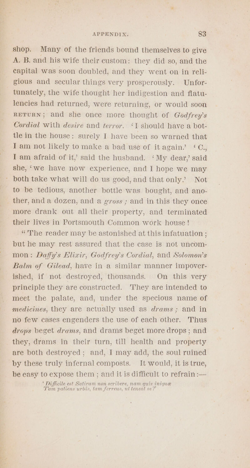 A. B. and his wife their custom: they did so, and the capital was soon doubled, and they went on in reli- tunately, the wife thought her indigestion and flatu- lencies had returned, were returning, or would soon RETURN; and she once more thought of Godfrey’s Cordial with desire and terror. ‘1 should have a bot- tle in the house: surely I have been so warned that I am not likely to make a bad use of it again’ ‘C., I am afraid of it,’ said the husband. ‘My dear, said she, ‘we have now experience, and I hope we may to be tedious, another bottle was bought, and ano- ther, and a dozen, and a gross ; and in this they once more drank out all their property, and terminated their lives in Portsmouth Common work house! “The reader may be astonished at this infatuation ; but he may rest assured that the case is not uncom- mon: Daffy’s Elixir, Godfrey's Cordial, and Solomon’s Balm of Gilead, have in a similar manner impover- ished, if not destroyed, thousands. On this very principle they are constructed. ‘They are intended to meet the palate, and, under the specious name of medicines, they are actually used as drams; and in no few cases engenders the use of each other. Thus drops beget drams, and drams beget more drops; and are both destroyed; and, I may add, the soul ruined be easy to expose them ; and it is difficult to refrain :— ‘ Difficile est Satiram non scribere, nam quis inique . . q Tam patiens urbis, tam ferreus, ut teneat se?’
