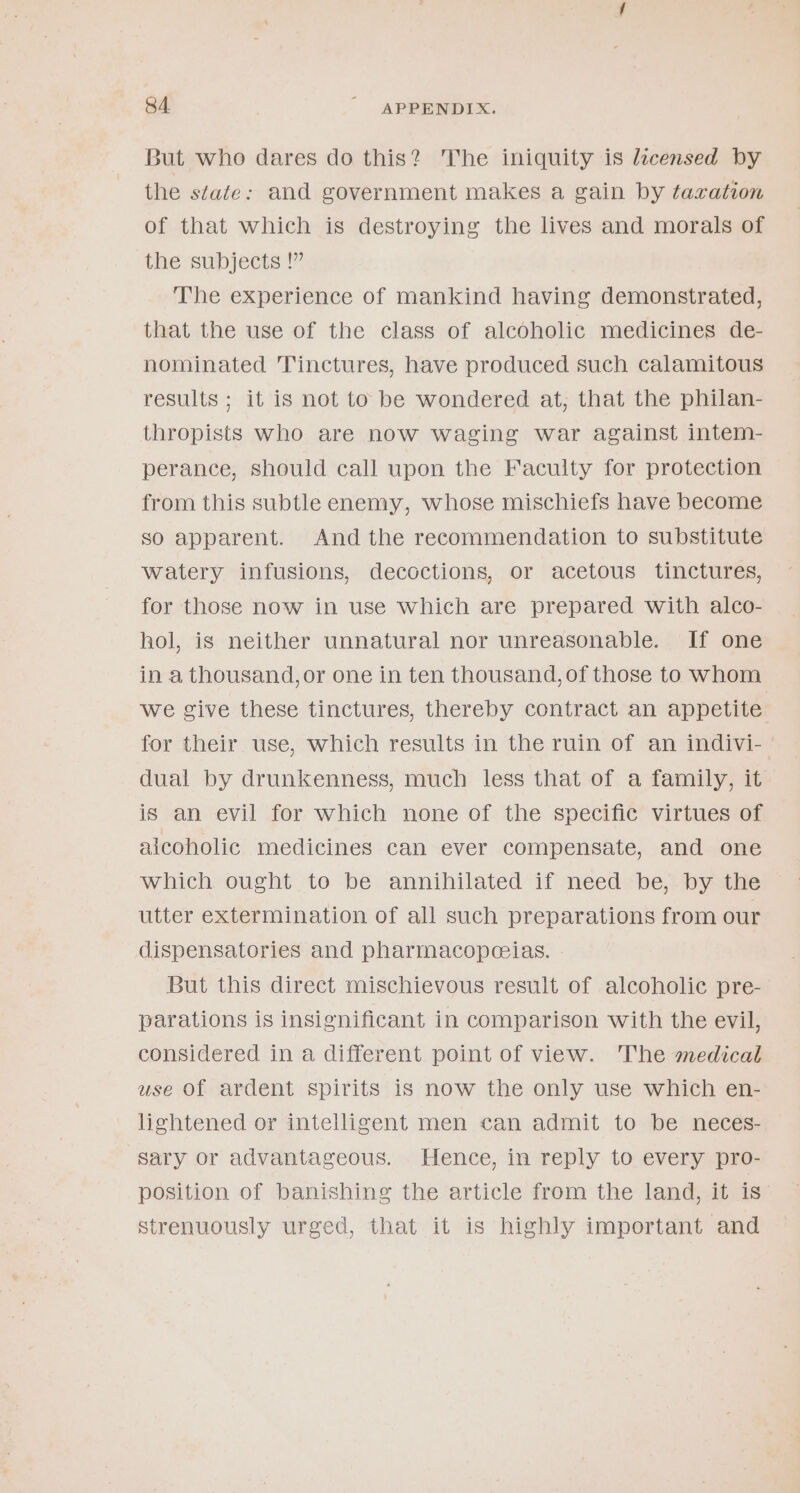 But who dares do this? The iniquity is licensed by the state: and government makes a gain by taration of that which is destroying the lives and morals of the subjects !” The experience of mankind having demonstrated, that the use of the class of alcoholic medicines de- nominated Tinctures, have produced such calamitous results ; it is not to be wondered at, that the philan- thropists who are now waging war against intem- perance, should call upon the Faculty for protection from this subtle enemy, whose mischiefs have become so apparent. And the recommendation to substitute watery infusions, decoctions, or acetous tinctures, for those now in use which are prepared with alco- hol, is neither unnatural nor unreasonable. If one in a thousand, or one in ten thousand, of those to whom we give these tinctures, thereby contract an appetite for their use, which results in the ruin of an indivi-— dual by drunkenness, much less that of a family, it is an evil for which none of the specific virtues of alcoholic medicines can ever compensate, and one which ought to be annihilated if need be, by the utter extermination of all such preparations from our dispensatories and pharmacopceias. But this direct mischievous result of alcoholic pre- parations is insignificant in comparison with the evil, considered in a different point of view. The medical use Of ardent spirits is now the only use which en- lightened or intelligent men can admit to be neces- sary or advantageous. Hence, in reply to every pro- position of banishing the article from the land, it is strenuously urged, that it is highly important and