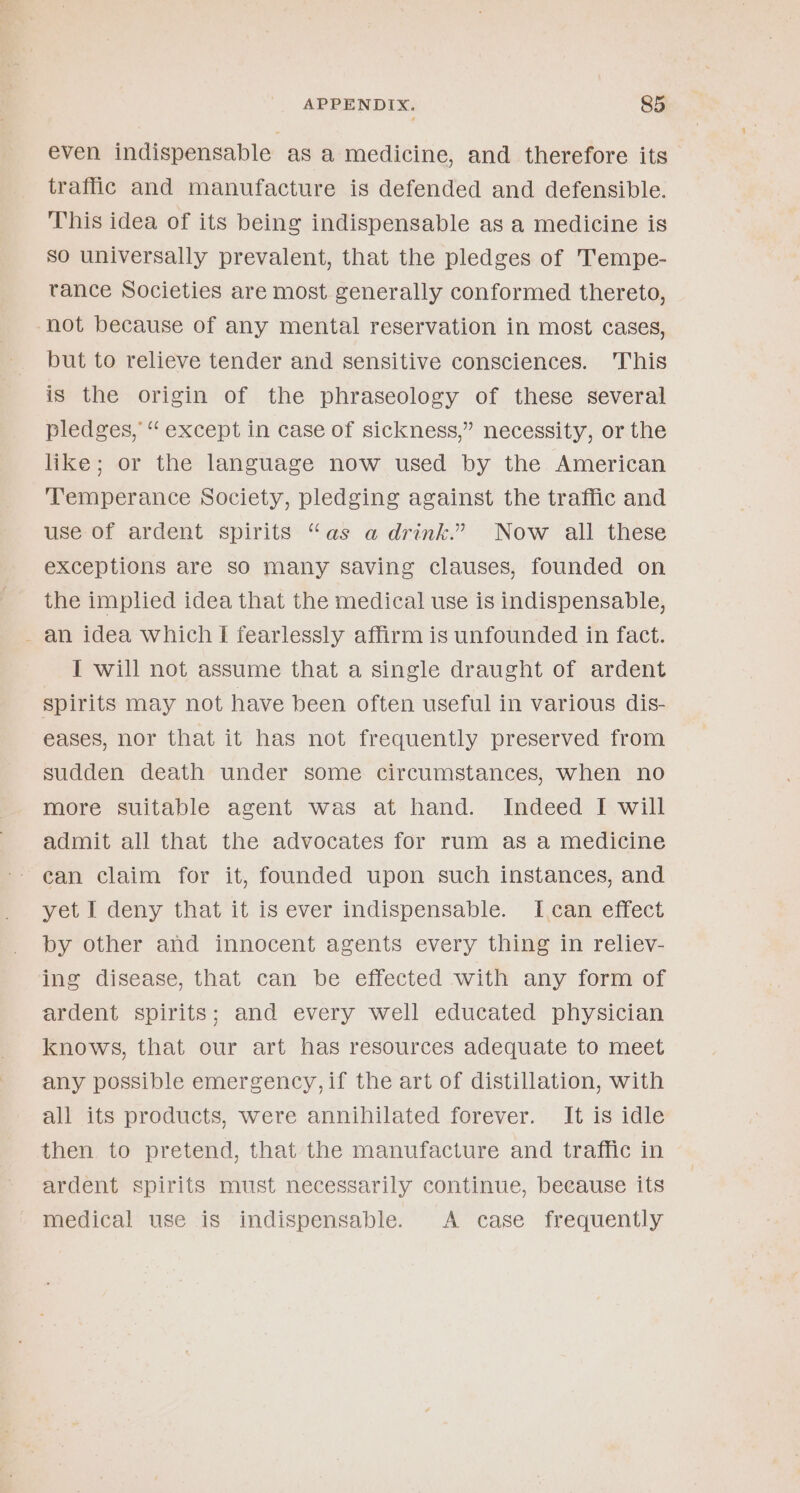 even indispensable as a medicine, and therefore its traffic and manufacture is defended and defensible. This idea of its being indispensable as a medicine is So universally prevalent, that the pledges of Tempe- tance Societies are most generally conformed thereto, not because of any mental reservation in most cases, but to relieve tender and sensitive consciences. This is the origin of the phraseology of these several pledges, “ except in case of sickness,” necessity, or the like; or the language now used by the American ‘Temperance Society, pledging against the traffic and use of ardent spirits “as a drink.” Now all these exceptions are so many saving clauses, founded on the implied idea that the medical use is indispensable, - an idea which I fearlessly affirm is unfounded in fact. I will not assume that a single draught of ardent spirits may not have been often useful in various dis- eases, nor that it has not frequently preserved from sudden death under some circumstances, when no more suitable agent was at hand. Indeed I will admit all that the advocates for rum as a medicine can claim for it, founded upon such instances, and yet I deny that it is ever indispensable. I,can effect by other and innocent agents every thing in reliev- ing disease, that can be effected with any form of ardent spirits; and every well educated physician knows, that our art has resources adequate to meet any possible emergency, if the art of distillation, with all its products, were annihilated forever. It is idle then to pretend, that the manufacture and traffic in ardent spirits must necessarily continue, beeause its medical use is indispensable. A case frequently