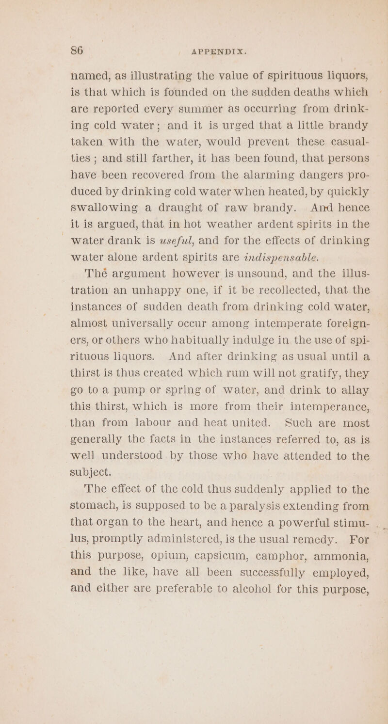 named, as illustrating the value of spirituous liquors, is that which is founded on the sudden deaths which are reported every summer as occurring from drink- ing cold water; and it is urged that a little brandy taken with the water, would prevent these casual- ties ; and still farther, it has been found, that persons have been recovered from the alarming dangers pro- duced by drinking cold water when heated, by quickly swallowing a draught of raw brandy. And hence it is argued, that in hot weather ardent spirits in the water drank is wsefwl, and for the effects of drinking water alone ardent spirits are indispensable. The argument however is unsound, and the illus- tration an unhappy one, if it be recollected, that the instances of sudden death from drinking cold water, almost universally occur among intemperate foreign- ers, or others who habitually indulge in. the use of spi- rituous liquors. And after drinking as usual until a thirst is thus created which rum will not gratify, they eo toa pump or spring of water, and drink to allay this thirst, which is more from their intemperance, than from labour and heat united. Such are most eenerally the facts in the instances referred to, as is well understood by those who have attended to the subject. The effect of the cold thus suddenly applied to the stomach, is supposed to be a paralysis extending from that organ to the heart, and hence a powerful stimu- . lus, promptly administered, is the usual remedy. For — this purpose, opium, capsicum, camphor, ammonia, and the like, have all been successfully employed, and either are preferable to alcohol for this purpose,