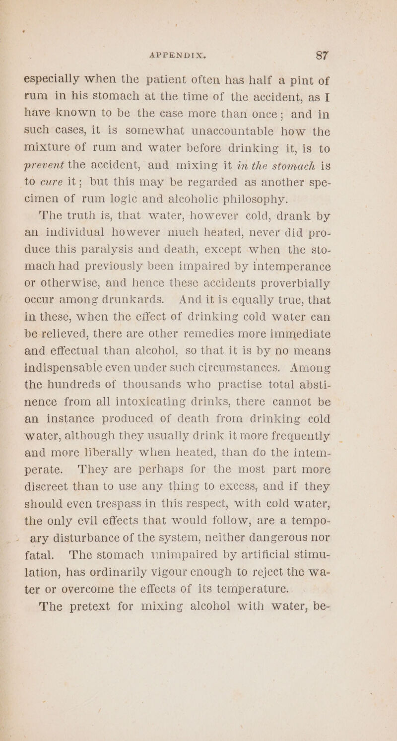 especially when the patient often has half a pint of rum in his stomach at the time of the accident, as I have known to be the case more than once; and in such cases, it is somewhat unaccountable how the mixture of rum and water before drinking it, is to prevent the accident, and mixing it in the stomach is to cure it; but this may be regarded as another spe- cimen of rum logic and alcoholic philosophy. The truth is, that water, however cold, drank by an individual however much heated, never did pro- duce this paralysis and death, except when the sto- mach had previously been impaired by intemperance or otherwise, and hence these accidents proverbially occur among drunkards. And it is equally true, that in these, when the effect of drinking cold water can be relieved, there are other remedies more immediate and effectual than alcohol, so that it is by no means indispensable even under such circumstances. Among the hundreds of thousands who practise total absti- nence from all intoxicating drinks, there cannot be an instance produced of death from drinking cold water, although they usually drink it more frequently and more liberally when heated, than do the intem- perate. They are perhaps for the most part more discreet than to use any thing to excess, and if they should even trespass in this respect, with cold water, the only evil effects that would follow, are a tempo- ary disturbance of the system, neither dangerous nor fatal. The stomach unimpaired by artificial stimu- lation, has ordinarily vigour enough to reject the wa- ter or overcome the effects of its temperature. The pretext for mixing alcohol with water, be-