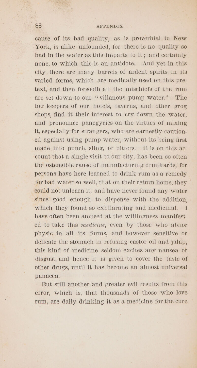 cause of its bad quality, as is proverbial in New York, is alike unfounded, for there is no quality so bad in the water as this imparts to it; and certainly none, to which this is an antidote. And yet in this city there are many barrels of ardent spirits in its varied forms, which are medically used on this pre- text, and then forsooth all the mischiefs of the rum are set down to our ‘“villanous pump water.” The bar keepers of our hotels, taverns, and other grog shops, find it their interest to cry down the water, and pronounce panegyrics on the virtues of mixing it, especially for strangers, who are earnestly caution- ed against using pump water, without its being first made into punch, sling, or bitters. It is on this ac- count that a single visit to our city, has been so often the ostensible cause of manufacturing drunkards, for persons have here learned to drink rum as a remedy for bad water so well, that on their return home, they © could not unlearn it, and have never found any water since good enough to dispense with the addition, which they found so exhilarating and medicinal. I have often been amused at the willingness manifest- ed to take this medicine, even by those who abhor physic in all its forms, and however sensitive or delicate the stomach in refusing castor oil and jalap, this kind of medicine seldom excites any nausea or disgust, and hence it is given to cover the taste of other drugs, until it has become an almost universal panacea. But still another and greater evil results from this error, which is, that thousands of those who love &gt; rum, are daily drinking it as a medicine for the cure
