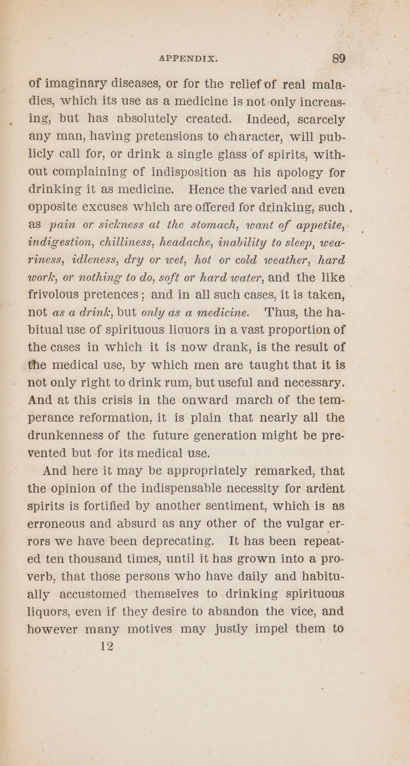 of imaginary diseases, or for the relief of real mala- dies, which its use as a medicine is not-only increas- ing, but has absolutely created. Indeed, scarcely any man, having pretensions to character, will pub- licly call for, or drink a single glass of spirits, with- out complaining of indisposition as his apology for drinking it as medicine. Hence the varied and even opposite excuses which are offered for drinking, such as pain or sickness at the stomach, want of appetite,: indigestion, chilliness, headache, inability to sleep, wea- riness, idleness, dry or wet, hot or cold weather, hard work, or nothing to do, soft or hard water, and the like | frivolous pretences; and in all such cases, it is taken, . not as a drink, but only as a medicine. 'Thus, the ha- bitual use of spirituous liquors in a vast proportion of the cases in which it is now drank, is the result of the medical use, by which men are taught that it is not only right to drink rum, but useful and necessary. And at this crisis in the onward march of the tem- perance reformation, it is plain that nearly all the drunkenness of the future generation might be pre- vented but for its medical use. And here it may be appropriately remarked, that the opinion of the indispensable necessity for ardent spirits is fortified by another sentiment, which is as erroneous and absurd as any other of the vulgar er- rors we have been deprecating. It has been repeat- ed ten thousand times, until it has grown into a pro- verb, that those persons who have daily and habitu- ally accustomed themselves to drinking spirituous liquors, even if they desire to abandon the vice, and however many motives may justly impel them to {2