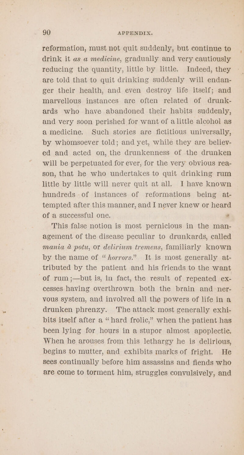 reformation, must not quit suddenly, but continue to drink it as a medicine, gradually and very cautiously reducing the quantity, little by little. Indeed, they are told that to quit drinking suddenly will endan- ger their health, and even destroy life itself; and marvellous instances are often related of drunk- ards who have abandoned their habits suddenly, and very soon perished for want of alittle alcohol as a medicine. Such stories are fictitious universally, by whomsoever told; and yet, while they are believ- ed and acted on, the drunkenness of the drunken will be perpetuated for ever, for the very obvious rea- son, that he who undertakes to quit drinking rum little by little will never quit at all. I have known hundreds -of instances of reformations being at- tempted after this manner, and I never knew or heard of a successful one. This false notion is most pernicious in the man- agement of the disease peculiar to drunkards, called mania &amp; potu, or delirium tremens, familiarly known by the name of “horrors.” It is most generally at- tributed by the patient and his friends to the want of rum ;—but is, in fact, the result of repeated ex- cesses having overthrown both the brain and ner- vous system, and involved all the powers of life in a drunken phrenzy. The attack most generally exhi- bits itself after a “hard frolic,” when the patient has been lying for hours in a stupor almost apoplectic. When he arouses from this lethargy he is delirious, begins to mutter, and exhibits marks of fright. He | Sees continually before him assassins and fiends who are come to torment him, struggles convulsively, and