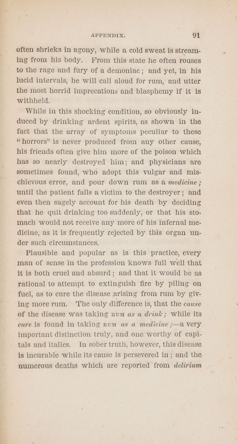 often shrieks in agony, while a cold sweat is stream- ing from his body. From this state he often rouses to the rage and fury of a demoniac; and yet, in his lucid intervals, he will call aloud for rum, and utter the most horrid imprecations and blasphemy if it is withheld. ! While in this shocking condition, so obviously in- duced by drinking ardent spirits, as shown in the fact that the array of symptoms peculiar to these “horrors” is never produced from any other cause, his friends often give him more of the poison which has so nearly destroyed him; and physicians are sometimes found, who adopt this vulgar and mis- chievous error, and pour down rum as a medicine ; until the patient falls a victim to the destroyer; and even then sagely account for his death by deciding that he quit drinking too suddenly, or that his sto- mach would not receive any more of his infernal me- dicine, as it is frequently rejected by this organ un- der such circumstances. Plausible and popular as is this practice, every man of sense in the profession knows full well that it is both cruel and absurd; and that it would be as rational to attempt to extinguish fire by piling on fuel, as to cure the disease arising from rum by giv- ing morerum. ‘The only difference is, that the cause of the disease was taking rum as a drink; while its cure is found in taking rum as a@ medicine ;—a very important distinction truly, and one worthy of capi- tals and italics. In sober truth, however, this disease is incurable while its cause is persevered in; and the