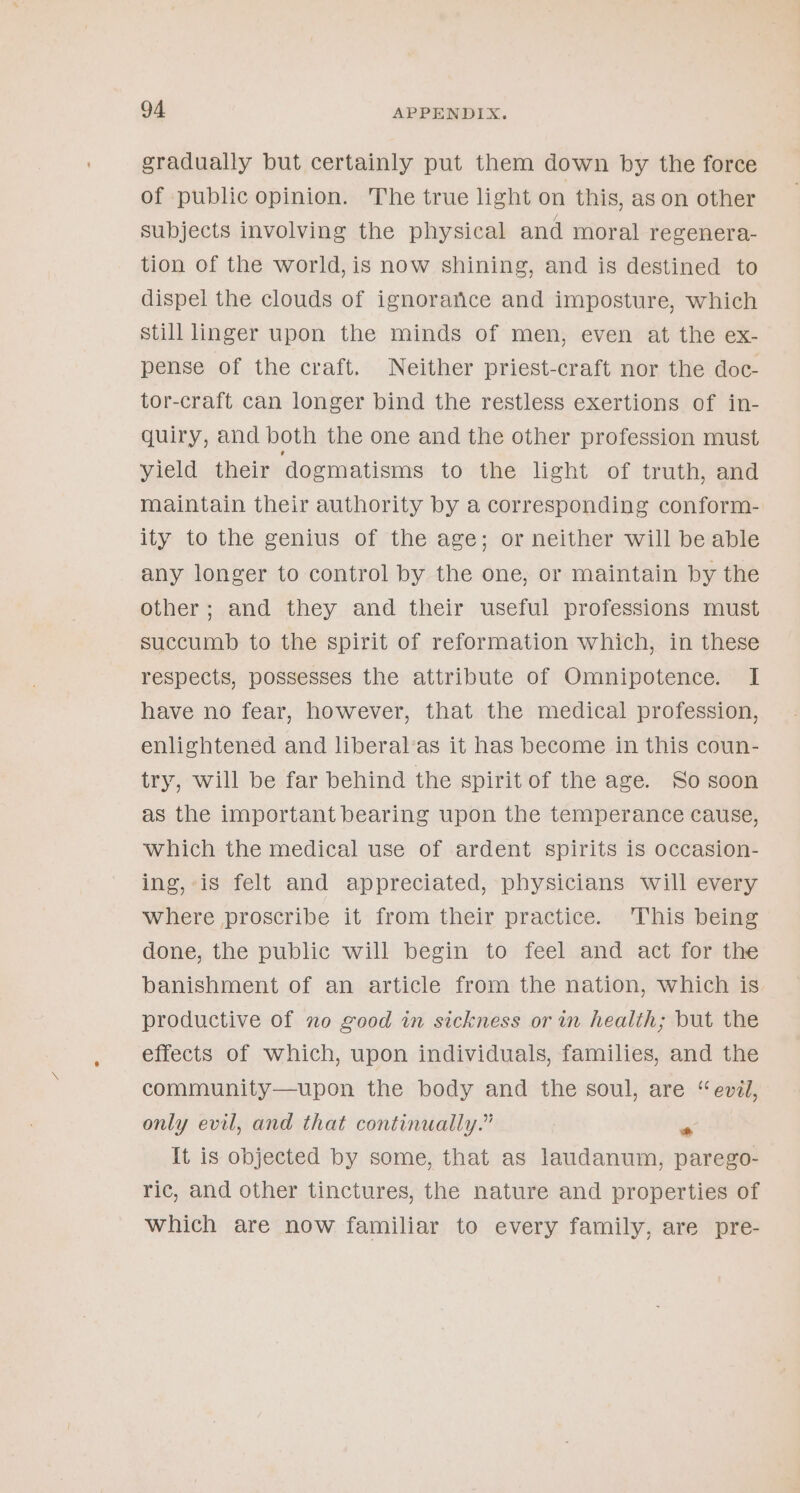 gradually but certainly put them down by the force of public opinion. The true light on this, as on other subjects involving the physical and moral regenera- tion of the world, is now shining, and is destined to dispel the clouds of ignorance and imposture, which still linger upon the minds of men, even at the ex- pense of the craft. Neither priest-craft nor the doc- tor-craft can longer bind the restless exertions of in- quiry, and both the one and the other profession must yield their ‘dogmatisms to the light of truth, and maintain their authority by a corresponding conform- ity to the genius of the age; or neither will be able any longer to control by the one, or maintain by the other; and they and their useful professions must succumb to the spirit of reformation which, in these respects, possesses the attribute of Omnipotence. I have no fear, however, that the medical profession, enlightened and liberal‘as it has become in this coun- try, will be far behind the spirit of the age. So soon as the important bearing upon the temperance cause, which the medical use of ardent spirits is occasion- ing, is felt and appreciated, physicians will every where proscribe it from their practice. This being done, the public will begin to feel and act for the banishment of an article from the nation, which is productive of no good in sickness or in health; but the effects of which, upon individuals, families, and the community—upon the body and the soul, are “evil, only evil, and that continually.” i It is objected by some, that as laudanum, parego- ric, and other tinctures, the nature and properties of which are now familiar to every family, are pre-