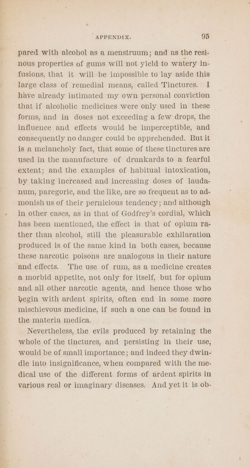 pared with alcohol as a menstruum; and as the resi- nous properties of gums will not yield to watery in- fusions, that it will be impossible to lay aside this large class of remedial means, called Tinctures. I have already intimated my own personal conviction that if alcoholic medicines were only used in these forms, and in doses not exceeding a few drops, the influence and effects would be imperceptible, and consequently no danger could be apprehended. But it is a melancholy fact, that some of these tinctures are used in the manufacture of drunkards to a fearful extent; and the examples of habitual intoxication, by taking increased and increasing doses of lauda- num, paregoric, and the like, are so frequent as to ad- monish us of their pernicious tendency; and although in other cases, as in that of Godfrey’s cordial, which has been mentioned, the effect is that of opium ra- ther than alcohol, still the pleasurable exhilaration produced is of the same kind in both cases, because these narcotic poisons are analogous in their nature and effects. The use of rum, as a medicine creates a morbid appetite, not only for itself, but for opium and, all other narcotic agents, and hence those who hegin with ardent spirits, often end in some more mischievous medicine, if such a one can be found in the materia medica. Nevertheless, the evils produced by retaining the whole of the tinctures, and persisting in their use, would be of small importance; and indeed they dwin- dle into insignificance, when compared with the me- dical use of the different forms of ardent spirits in various real or imaginary diseases. And yet it is ob-