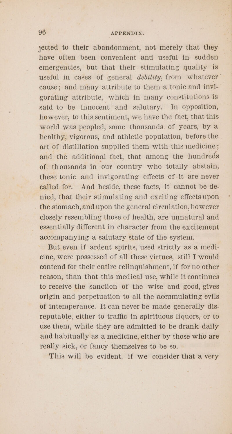 jected to their abandonment, not merely that they | have often been convenient and useful in sudden emergencies, but that their stimulating quality is useful in cases of general debility, from whatever — cause; and many attribute to them a, tonic and invi- gorating attribute, which in many constitutions is said to be innocent and salutary. In opposition, however, to this sentiment, we have the fact, that this world was peopled, some thousands. of years, by a healthy, vigorous, and athletic population, before the art of distillation supplied them with this medicine; and the additional fact, that among the hundreds of. thousands in our country who totally abstain, these tonic and invigorating effects of it are never called for. And beside, these facts, it cannot be de- nied, that their stimulating and exciting effects upon _ the stomach, and upon the general circulation, however closely resembling those of health, are unnatural and essentially different in character from the excitement accompanying a salutary state of the system. But even if ardent spirits, used strictly as a medi- cline, were possessed of all these virtues, still I] would contend for their entire relinquishment, if for no other reason, than that this medical use, while it continues to receive the sanction of the wise and good, gives origin and perpetuation to all the accumulating evils of intemperance. It can never be made generally dis- reputable, either to traffic in spirituous liquors, or to use them, while they are admitted to be drank daily and habitually as a medicine, either by those who are really sick, or fancy themselves to be so. This will be evident, if we consider that a very