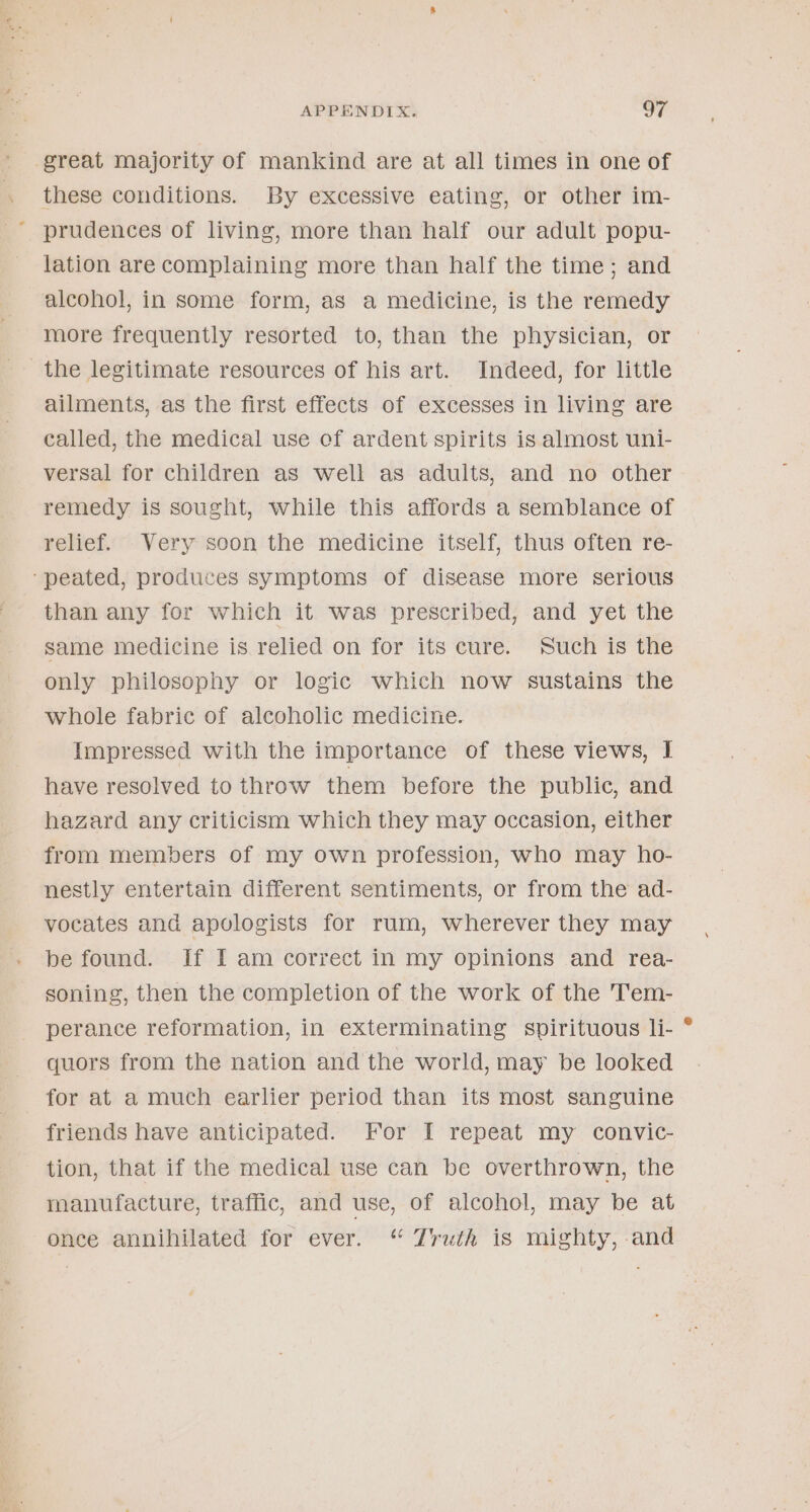 ‘ great majority of mankind are at all times in one of these conditions. By excessive eating, or other im- prudences of living, more than half our adult popu- lation are complaining more than half the time; and alcohol, in some form, as a medicine, is the remedy more frequently resorted to, than the physician, or ailments, as the first effects of excesses in living are called, the medical use of ardent spirits is almost uni- versal for children as well as adults, and no other remedy is sought, while this affords a semblance of relief. Very soon the medicine itself, thus often re- than any for which it was prescribed, and yet the same medicine is relied on for its cure. Such is the only philosophy or logic which now sustains the whole fabric of alcoholic medicine. Impressed with the importance of these views, I have resolved to throw them before the public, and hazard any criticism which they may occasion, either from members of my own profession, who may ho- nestly entertain different sentiments, or from the ad- vocates and apologists for rum, wherever they may be found. If I am correct in my opinions and rea- soning, then the completion of the work of the 'T’em- perance reformation, in exterminating spirituous li- quors from the nation and the world, may be looked for at a much earlier period than its most sanguine friends have anticipated. For I repeat my convic- tion, that if the medical use can be overthrown, the manufacture, traffic, and use, of alcohol, may be at ence annihilated for ever. “ Zruth is mighty, and