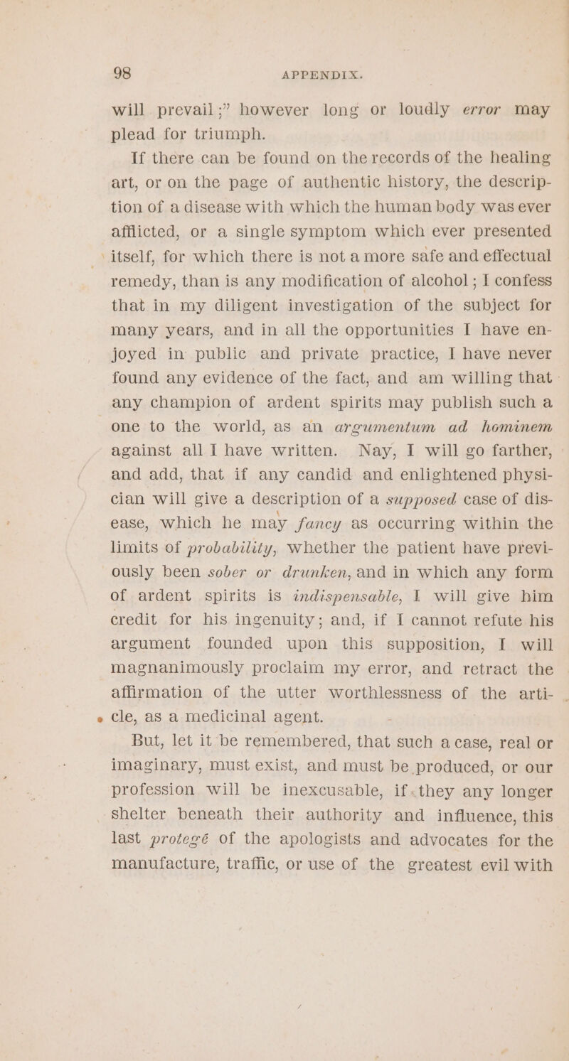 - will prevail ;” however long or loudly error may plead for triumph. If there can be found on the records of the healing art, or on the page of authentic history, the descrip- tion of a disease with which the human body was ever afflicted, or a single symptom which ever presented itself, for which there is not amore safe and effectual remedy, than is any modification of alcohol ; I confess that in my diligent investigation of the subject for many years, and in all the opportunities I have en- joyed in public and private practice, I have never found any evidence of the fact, and am willing that. any champion of ardent spirits may publish sucha against all I have written. Nay, I will go farther, and add, that if any candid and enlightened physi- cian will give a description of a supposed case of dis- ease, Which he may fancy as occurring within the limits of probability, whether the patient have previ- ously been sober or drunken, and in which any form of ardent spirits is «ndispensable, I will give him credit for his ingenuity; and, if I cannot refute his argument founded upon this supposition, I will magnanimously proclaim my error, and retract the affirmation of the utter worthlessness of the arti- | cle, aS a medicinal agent. But, let it be remembered, that such acase, real or imaginary, must exist, and must. be produced, or our profession will be inexcusable, if«they any longer shelter beneath their authority and influence, this last protegé of the apologists and advocates for the manufacture, traffic, or use of the greatest evil with