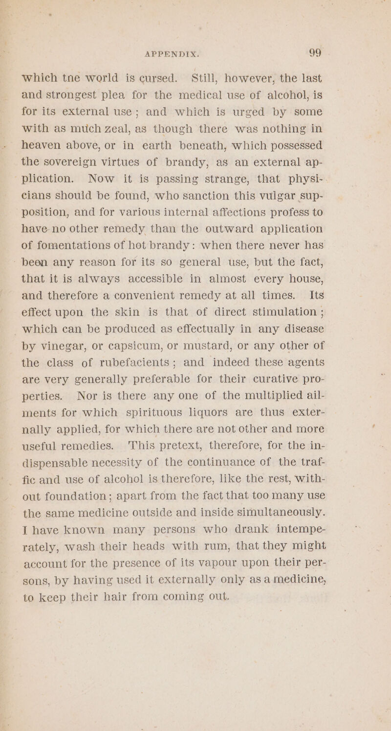 which tne world is cursed. Still, however, the last and strongest plea for the medical use of alcohol, is for its external use; and which is urged by some with as much Zeal, as though there was nothing in heaven above, or in earth beneath, which possessed the sovereign virtues of brandy, as an external ap- ‘plication. Now it is passing strange, that physi- cians should be found, who sanction this vulgar sup- position, and for various internal affections profess to have no other remedy than the outward application of fomentations of hot brandy: when there never has been any reason for its so general use, but the fact, that it is always accessible in almost every house, and therefore a convenient remedy at all times. Its effect upon the skin is that of direct stimulation ; which can be produced as effectually in any disease by vinegar, or capsicum, or mustard, or any other of the class of rubefacients; and indeed these agents are very generally preferable for their curative pro- perties. Nor is there any one of the multiplied ail- ments for which spirituous liquors are thus exter- nally applied, for which there are not other and more useful remedies. This pretext, therefore, for the in- dispensable necessity of the continuance of the traf- fic and use of alcohol is therefore, like the rest, Wwith- out foundation; apart from the fact that too many use the same medicine outside and inside simultaneously. I have known many persons who drank intempe- rately, wash their heads with rum, that they might account for the presence of its vapour upon their per- | sons, by having used it externally only as a medicine, to keep their hair from coming out.