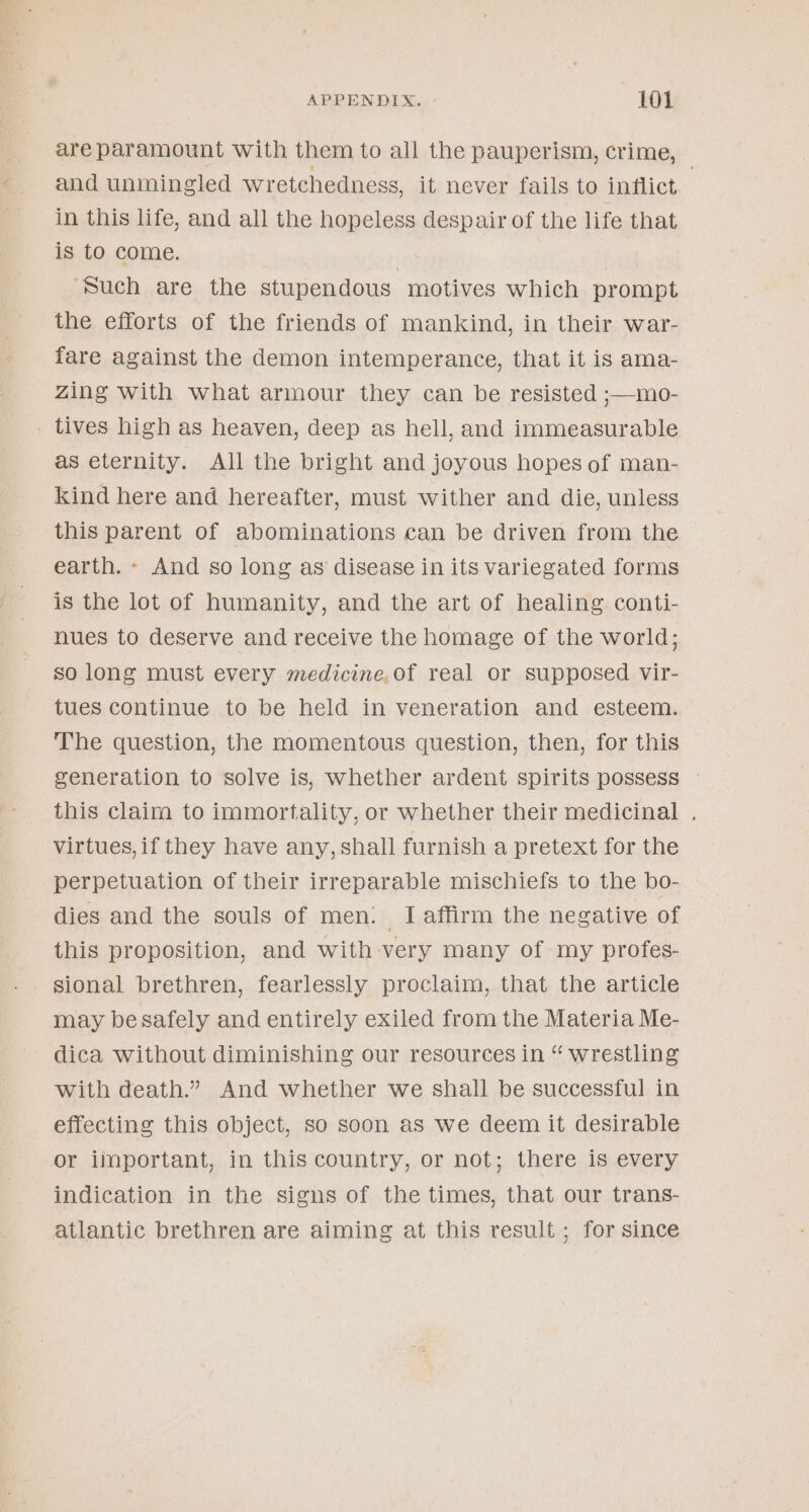 are paramount with them to all the pauperism, crime, and unmingled wretchedness, it never fails to inflict. in this life, and all the hopeless despair of the life that is to come. Such are the stupendous motives which prompt the efforts of the friends of mankind, in their war- fare against the demon intemperance, that it is ama- Zing with what armour they can be resisted ;—mo- tives high as heaven, deep as hell, and immeasurable as eternity. All the bright and joyous hopes of man- kind here and hereafter, must wither and die, unless this parent of abominations can be driven from the earth. ~ And so long as disease in its variegated forms is the lot of humanity, and the art of healing conti- nues to deserve and receive the homage of the world; so long must every medicine,of real or supposed vir- tues continue to be held in veneration and esteem. The question, the momentous question, then, for this generation to solve is, whether ardent spirits possess this claim to immortality, or whether their medicinal , virtues, if they have any, shall furnish a pretext for the perpetuation of their irreparable mischiefs to the bo- dies and the souls of men: _ affirm the negative of this proposition, and with-very many of my profes- sional brethren, fearlessly proclaim, that the article may be safely and entirely exiled from the Materia Me- dica without diminishing our resources in “ wrestling with death.” And whether we shall be successful in effecting this object, so soon as we deem it desirable or important, in this country, or not; there is every indication in the signs of the times, that our trans- atlantic brethren are aiming at this result ; for since