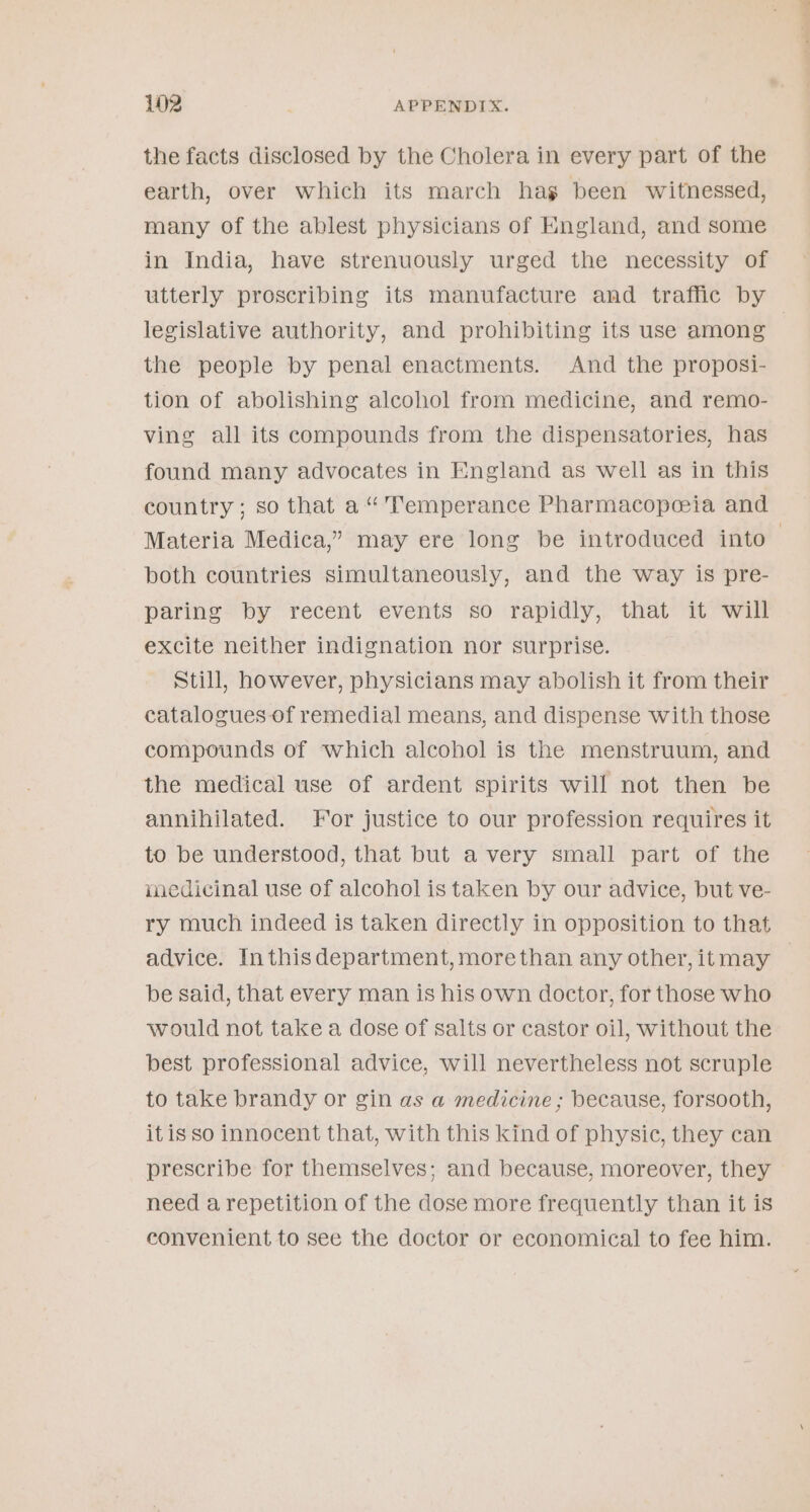 the facts disclosed by the Cholera in every part of the earth, over which its march hag been witnessed, many of the ablest physicians of England, and some in India, have strenuously urged the necessity of utterly proscribing its manufacture and traffic by the people by penal enactments. And the proposi- tion of abolishing alcohol from medicine, and remo- ving all its compounds from the dispensatories, has found many advocates in England as well as in this country ; so that a “'Temperance Pharmacopeeia and both countries simultaneously, and the way is pre- paring by recent events so rapidly, that it will excite neither indignation nor surprise. Still, however, physicians may abolish it from their catalogues-of remedial means, and dispense with those compounds of which alcohol is the menstruum, and the medical use of ardent spirits will not then be annihilated. For justice to our profession requires it to be understood, that but a very small part of the medicinal use of alcohol is taken by our advice, but ve- ry much indeed is taken directly in opposition to that be said, that every man is his own doctor, for those who would not take a dose of salts or castor oil, without the best professional advice, will nevertheless not scruple to take brandy or gin as a medicine ; because, forsooth, itis so innocent that, with this kind of physic, they can prescribe for themselves; and because, moreover, they need a repetition of the dose more frequently than it is convenient to see the doctor or economical to fee him.