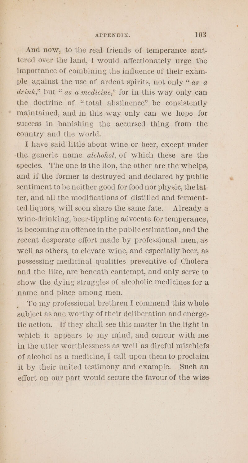 And now, to the real friends of temperance scat- tered over the land, I would affectionately urge the importance of combining the influence of their exam- ple against the use of ardent spirits, not only ase drink,” but “as a medicine,” for in this way only can the doctrine of “total abstinence” be consistently maintained, and in this way only can we hope for success in banishing the accursed thing from the country and the world. I have said little about wine or beer, except under ‘the generic name alchohol, of which these are the species. ‘The one is the lion, the other are the whelps, and if the former is destroyed and declared by public sentiment to be neither good for food nor physie, the lat- ter, and all the modifications of distilled and ferment- ted liquors, will soon share the same fate. Already a wine-drinking, beer-tippling advocate for temperance, is becoming an offence in the public estimation, and the recent desperate effort made by professional men, as well as others, to elevate wine, and especially beer, as possessing medicinal qualities preventive of Cholera and the like, are beneath contempt, and only serve to show the dying struggles of alcoholic medicines for a name and place among men. To my professional brethren I commend this whole subject as one worthy of their deliberation and energe- tic action. If they shall see this matter in the light in which it appears to my mind, and concur with me in the utter worthlessness as well as direful mischiefs of alcohol as a medicine, I call upon them to proclaim it by their united testimony and example. Such an effort on our part would secure the favour of the wise