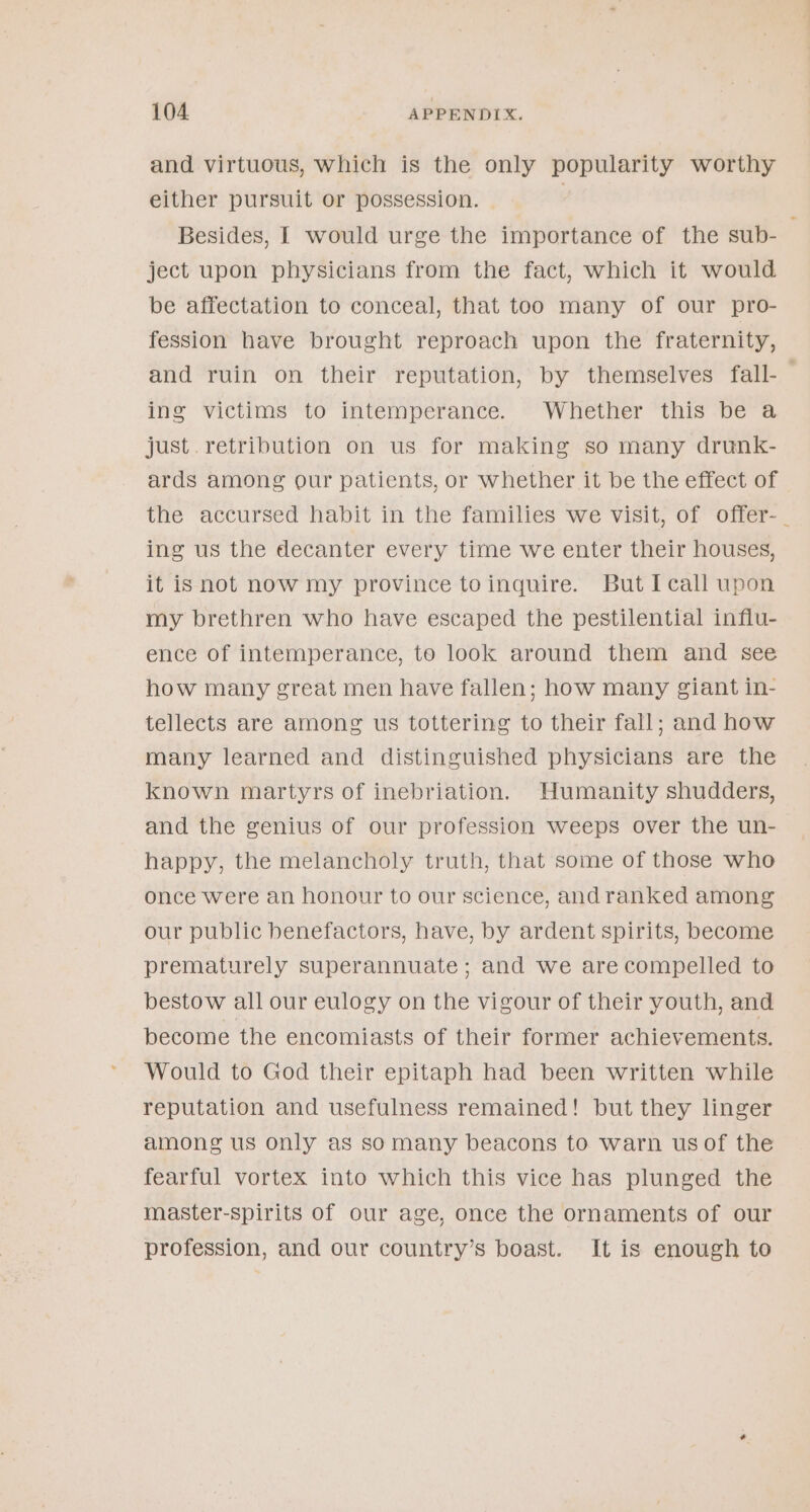 and virtuous, which is the only popularity worthy either pursuit or possession. ; Besides, I would urge the importance of the sub- ject upon physicians from the fact, which it would be affectation to conceal, that too many of our pro- fession have brought reproach upon the fraternity, and ruin on their reputation, by themselves fall-— ing ‘Victims’ to intemperance. ~ Whether “this be’a just. retribution on us for making so many drunk- ards among our patients, or whether it be the effect of the accursed habit in the families we visit, of offer-_ ing us the decanter every time we enter their houses, it isnot now my province toinguire. But Icall upon my brethren who have escaped the pestilential infiu- ence of intemperance, to look around them and see how many great men have fallen; how many giant in- tellects are among us tottering to their fall; and how many learned and distinguished physicians are the known martyrs of inebriation. Humanity shudders, and the genius of our profession weeps over the un- happy, the melancholy truth, that some of those who once were an honour to our science, andranked among our public benefactors, have, by ardent spirits, become prematurely superannuate; and we arecompelled to bestow all our eulogy on the vigour of their youth, and become the encomiasts of their former achievements. Would to God their epitaph had been written while reputation and usefulness remained! but they linger among us only as somany beacons to warn usof the fearful vortex into which this vice has plunged the master-spirits of our age, once the ornaments of our profession, and our country’s boast. It is enough to