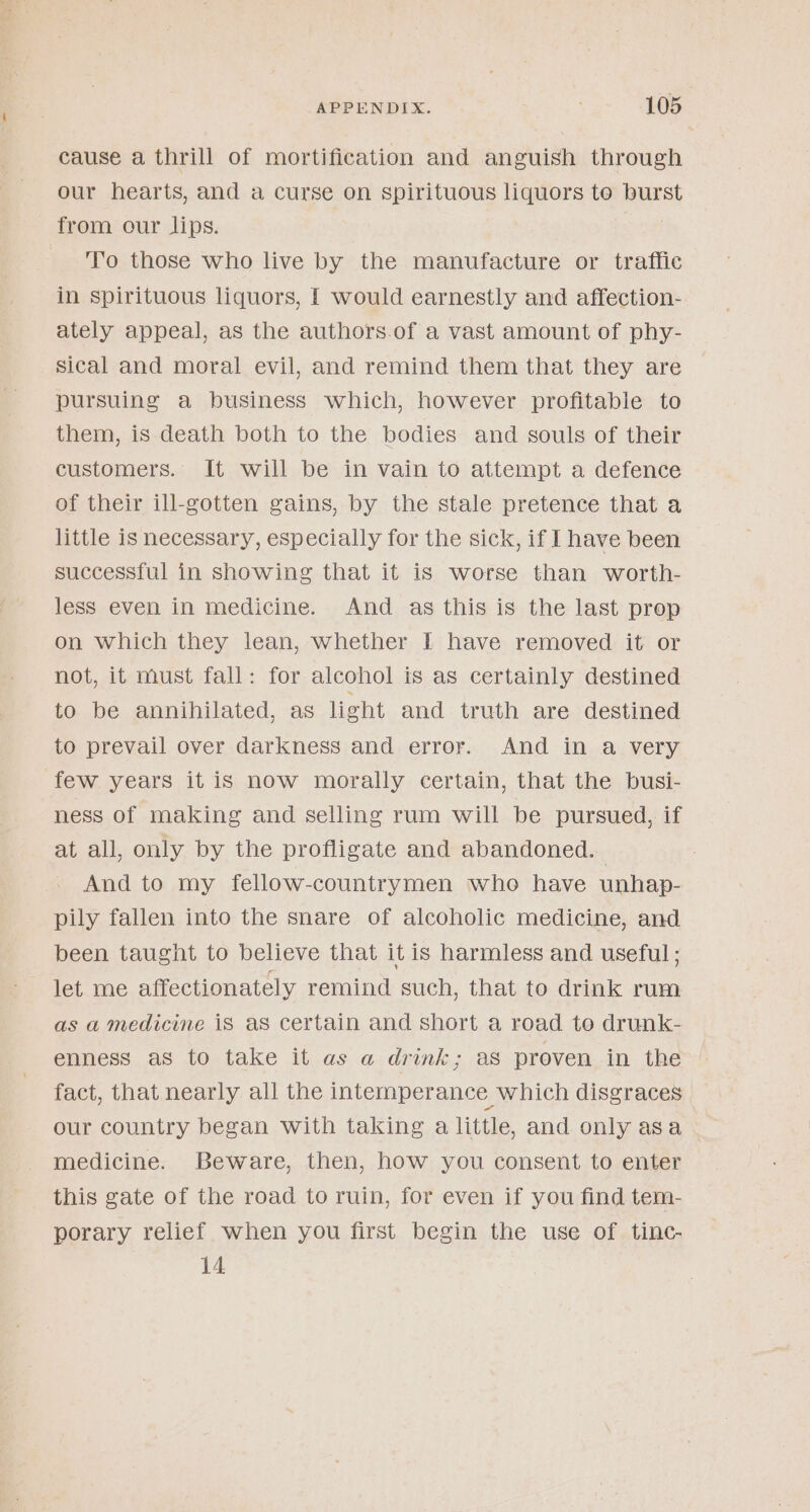 cause a thrill of mortification and anguish through our hearts, and a curse On spirituous liquors to burst from our lips. | To those who live by the manufacture or traffic in spirituous liquors, [ would earnestly and affection- ately appeal, as the authors.of a vast amount of phy- sical and moral evil, and remind them that they are pursuing a business which, however profitable to them, is death both to the bodies and souls of their customers. It will be in vain to attempt a defence of their ill-gotten gains, by the stale pretence that a little is necessary, especially for the sick, if I have been successful in showing that it is worse than worth- less even in medicine. And as this is the last prop on which they lean, whether I have removed it: or not, it must fall: for alcohol is as certainly destined to be annihilated, as light and truth are destined to prevail over darkness and error. And in a very few years it is now morally certain, that the busi- ness of making and selling rum will be pursued, if at all, only by the profligate and abandoned. And to my fellow-countrymen who have unhap- pily fallen into the snare of alcoholic medicine, and been taught to believe that itis harmless and useful ; let me affectionately remind such, that to drink rum as a medicine iS as certain and short a road to drunk- enness as to take it as a drink; as proven in the fact, that nearly all the intemperance which disgraces our country began with taking a little, and only asa medicine. Beware, then, how you consent to enter this gate of the road to ruin, for even if you find tem- porary relief when you first begin the use of tinc- 14