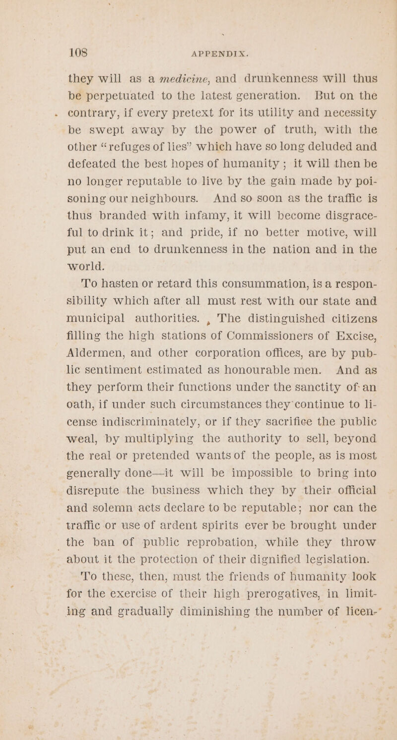 they will as a medicine, and drunkenness will thus be perpetuated to the latest generation. But on the contrary, if every pretext for its utility and necessity be swept away by the power of truth, with the other “refuges of lies’ which have so long deluded and defeated the best hopes of humanity ; it will then be no longer reputable to live by the gain made by poi- soning our neighbours. And so soon as the traffic is thus branded with infamy, it will become disgrace- ful to drink it; and pride, if no better motive, will put an end to drunkenness in the nation and in the world. | To hasten or retard this consummation, is a respon- sibility which after all must rest with our state and municipal authorities. , The distinguished citizens filling the high stations of Commissioners of Excise, Aldermen, and other corporation offices, are by pub- lic sentiment estimated as honourable men. And as they perform their functions under the sanctity of- an oath, if under such circumstances they continue to li- cense indiscriminately, or if they sacrifice the public weal, by multiplying the authority to sell, beyond the real or pretended wantsof the people, as is most generally done—it will be impossible to bring into disrepute the business which they by their official and solemn acts declare to be reputable; nor can the traffic or use of ardent spirits ever be brought under _the ban of public reprobation, while they throw about it the protection of their dignified legislation. To these, then, must the friends of humanity look for the exercise of their high prerogatives, in limit- ing and gradually diminishing the number of licen-°