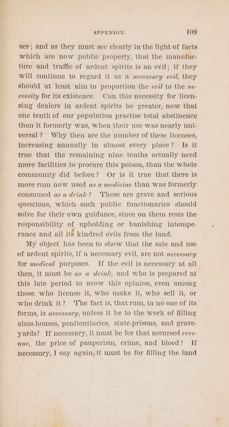 ses; and as they must see clearly in the light of facts which are now public property, that the manufac- ture and traffic of ardent spirits is an evil; if they will continue to regard it as a necessary evil, they should at least aim to proportion the evil to the ne- cessity for its existence. Can this necessity for licen- Sing dealers in ardent spirits be greater, now that One tenth of our population practise total abstinence than it formerly was, when their use was nearly uni- versal? Why then are the number of these licenses, increasing annually in almost every place? Is it true that the remaining nine tenths actually need more facilities to procure this poison, than the whole community did: before? -Or is it. true: that there is more rum now used as a medicine than was formerly consumed as adrink? 'These are grave and serious questions, which such public functionaries should solve for their own guidance, since on them rests the responsibility of upholding or banishing intempe- rance and all itg kindred evils from the land. My object has been to show that the sale and use of ardent spirits, if a necessary evil, are not necessary for medical purposes. If the evil is necessary at all then, it must be as a drink, and who is prepared at this late period to avow this opinion, even among those who license it, who make it, who sell it, or who drink it? The fact is, that rum, in no one of its forms, is necessary, unless it be to the work of filling alms-houses, penitentiaries, state-prisons, and grave- yards! If necessary, it must be for that accursed reve- nue, the price of pauperism, crime, and blood! If necessary, I say again, it must be for filling the land