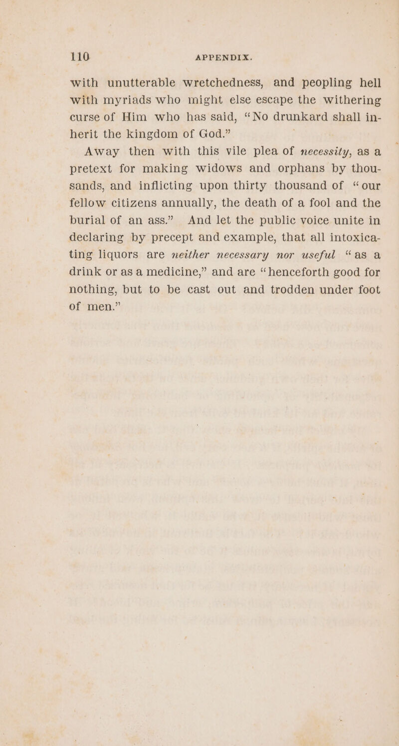 with unutterable wretchedness, and peopling hell with myriads who might else escape the withering curse of Him who has said, “No drunkard shall in- herit the kingdom of God.” . Away then with this vile plea of necessity, as a pretext for making widows and orphans by thou- sands, and inflicting upon thirty thousand of “our fellow citizens annually, the death of a fool and the burial of an ass.” And let the public voice unite in declaring by precept and example, that all intoxica- ting liquors are neither necessary nor useful “as a drink or asa medicine,” and are “henceforth good for nothing, but to be cast out and trodden under foot of men.”