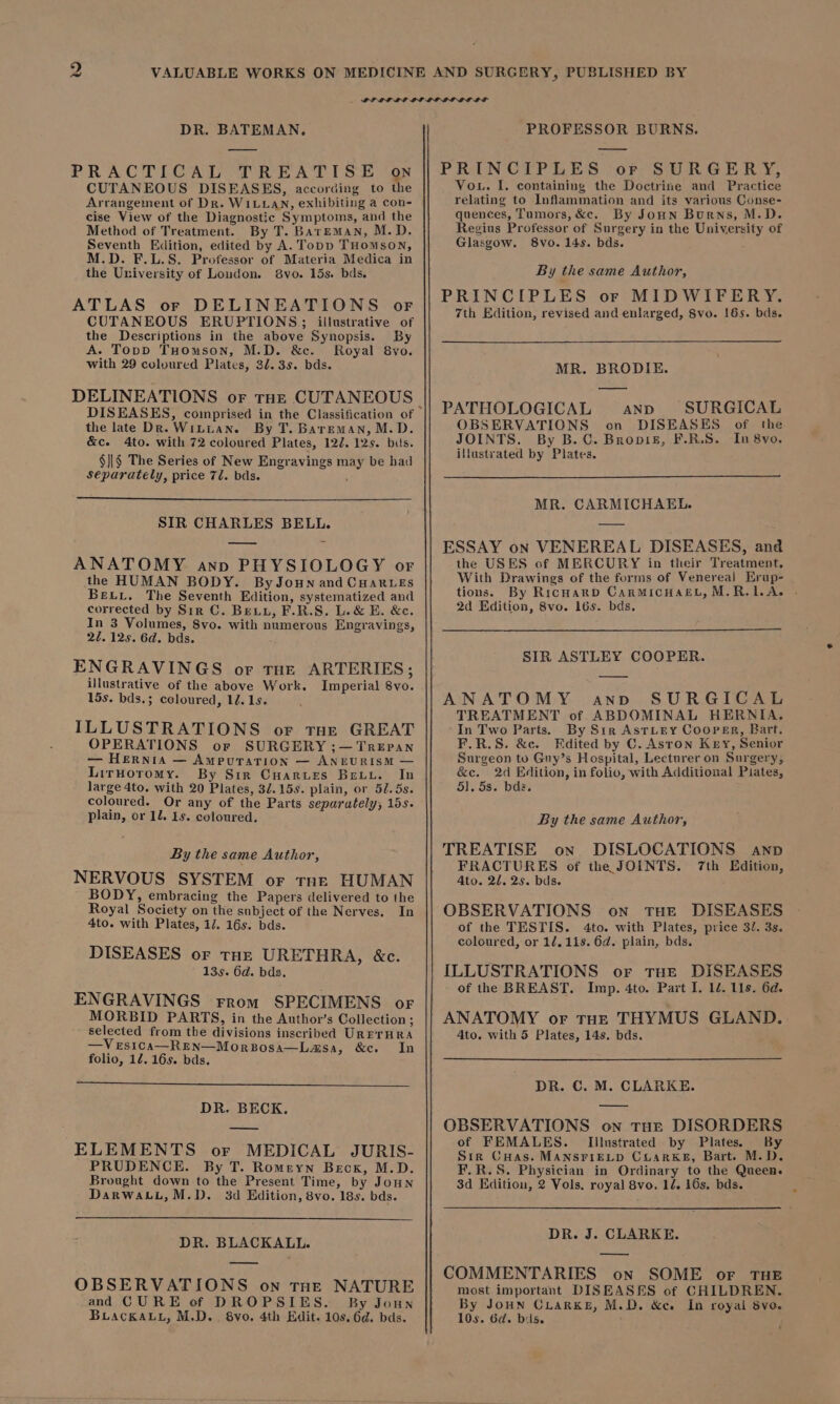 DR. BATEMAN, PRACTICAL TREATISE on CUTANEOUS DISEASES, according to the Arrangement of Dr. WILLAN, exhibiting a con- cise View of the Diagnostic Symptoms, and the Method of Treatment. By T. BarEMAN, M.D. Seventh Edition, edited by A. Topp THomson, M.D. F.L.S. Professor of Materia Medica in the University of Loudon. 8vo. 15s. bds. ATLAS or DELINEATIONS oF CUTANEOUS ERUPTIONS; illustrative of the Descriptions in the above Synopsis. By A. Topp THomson, M.D. &amp;c. Royal 8vo. with 29 coloured Plates, 31.35. bds. DELINEATIONS or THE CUTANEOUS the late Dk. WiLtian. By T. Bareman, M.D. &amp;c. 4to. with 72 coloured Plates, 122. 125. bis. $}|§ The Series of New Engravings may be had separately, price 72. bds. SIR CHARLES BELL. ANATOMY ann PHYSIOLOGY of the HUMAN BODY. By Joun and CHARLes Bex. The Seventh Edition, systematized and corrected by Sir C. Bey, F.R.S. L.&amp; E. &amp;e. In 3 Volumes, 8vo. with numerous Engravings, 21.125. 6d. bds. ENGRAVINGS or THE ARTERIES; illustrative of the above Work. Imperial 8vo. 15s. bds.; coloured, 12. 1s. ILLUSTRATIONS or tHe GREAT OPERATIONS or SURGERY ;—TreEpan — Hernia — Ampuration — ANEURISM — LirHoromy. By Sir Cuarurs Betu. In large 4to. with 20 Plates, 32.159. plain, or 51. 5s. coloured. Or any of the Parts separately, 15s. plain, or 12. 1s. coloured. By the same Author, NERVOUS SYSTEM or tne HUMAN BODY, embracing the Papers delivered to the Royal Society on the subject of the Nerves. In 4to. with Plates, 17. 16s. bds. DISEASES or tHE URETHRA, &amp;c. 13s. 6d. bds. ENGRAVINGS From SPECIMENS or MORBID PARTS, in the Author’s Collection ; selected from the divisions inscribed URETHRA —Ves1ca—REN—MorBosa—Lasa, &amp;c. In folio, 12. 16s. bds. DR. BECK. ELEMENTS or MEDICAL JURIS- PRUDENCE. By T. Romeyn Beck, M.D. Brought down to the Present Time, by Joun DarwatL, M.D. 3d Edition, 8vo. 18s. bds. DR. BLACKALL. —w OBSERVATIONS on THE NATURE and CURE of DROPSIES. By Joun Buackauu, M.D... 8vo, 4th Edit. 10s. 6d. bds. PROFESSOR BURNS. PRINCIPLES or SURGERY, Vou. I. containing the Doctrine and Practice relating to Inflammation and its various Conse- quences, Tumors, &amp;c. By JoHN Burns, M.D. Regius Professor of Surgery in the University of Glasgow. 8vo. 145. bds. By the same Author, PRINCIPLES or MIDWIFERY. 7th Edition, revised and enlarged, 8vo. 16s. bds. MR. BRODIE. PATHOLOGICAL ann SURGICAL OBSERVATIONS on DISEASES of the JOINTS. By B.C. Bropiz, F.R.S. In 8yo. illustyated by Plates. MR. CARMICHAEL. ESSAY on VENEREAL DISEASES, and the USES of MERCURY in their Treatment. With Drawings of the forms of Venereal Erup- tions. By RicnarpD CarMicHacL,M.R.1.A. . 2d Edition, 8vo. 16s. bds. SIR ASTLEY COOPER. ANATOMY anvd SURGICAL TREATMENT of ABDOMINAL HERNIA. In Two Parts. By Sir Astury Cooper, Bart. F.R.S. &amp;c. Edited by C. Astron Key, Senior Surgeon to Gnuy’s Hospital, Lecturer on Surgery, &amp;c. 2d Edition, in folio, with Additional Piates, 5]. 5s. bda. By the same Author, TREATISE on DISLOCATIONS awnpd FRACTURES of the JOINTS. 7th Edition, Ato. 2d. 2s. bds. OBSERVATIONS on THE DISEASES of the TESTIS. 4to. with Plates, price 3/. 3s. coloured, or 12, 11s. 6d. plain, bds. ILLUSTRATIONS oF THE DISEASES of the BREAST. Imp. 4to. Part I. 1d. 11s. 6d. ANATOMY or tHE THYMUS GLAND. 4to. with 5 Plates, 14s. bds. DR. €. M. CLARKE. OBSERVATIONS on tHE DISORDERS of FEMALES. Illustrated by Plates. By Sir CHas. MANSFIELD CLARKE, Bart. M.D. F.R.S. Physician in Ordinary to the Queen. 3d Edition, 2 Vols. royal 8vo. 14. 16s. bds. DR. J. CLARKE. most important DISEASES of CHILDREN. By JOHN CLARKE, M.D. &amp;cee In royal 8vo. 10s. 6d. bis.