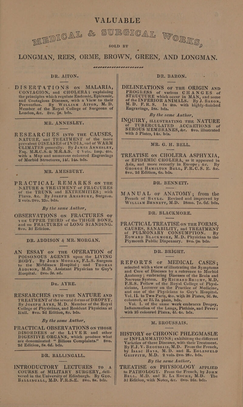 S, DR. AITON. —ooy DISERTATIONS on MALARIA, CONTAGION, and CHOLERA; explaining and Contagious Diseases, with a View to their Prevention. By Wirttiam Atron, M.D. Member of the Royal College of Surgeons of London, &amp;c. 8vo. 9s. bds. MR. ANNESLEY. RESEARCHES into THE CAUSES, NATURE, and TREATMENT of the more prevalent DISEASES of INDIA, and of WARM CLIMATES generally. By Jamus ANNESLEY, Esq. M-R.C.S.&amp; M.R.A.S. 2 Vols. Imp. 4to. with a Map and numerous coloured Engravings of Morbid Structures, 14/. 14s. bds. MR. AMESBURY. oJ —— PRACTICAL REMARKS on THE NATURE &amp; TREATMENT of FRAC(tURES of the TRUNK and EXTREMITIES; with Plates, &amp;c. By JosepH AmeEsBuRy, Surgeon. 2 vols. 8vo. 25s. bds. By the same Author, OBSERVATIONS on FRACTURES or yu UPPER THIRD of the THIGH BONE, and on FRACTURES of LONG STANDING. 8vo. 3d Edition. DR. ADDISON § MR. MORGAN. AN ESSAY on THE OPERATION of POISONOUS AGENTS upon the LIVING BODY. By Joun Morean, F.L.S. Surgeon to the Middlesex Hospital; and Tuomas Apvpison, M.D. Assistant Physician to Guy’s Hospital. 8vo. 5s. sd. Dr. AYRE. RESEARCHES into THR NATURE anp TREATMENT of the several forms of DROPSY. By JosepuH Ayre, M.D. Member of the Royal College of Physicians, and Resident Physician at Hull. 8vo. 2d Edition, 8s. bds. By the same Author, PRACTICAL OBSERVATIONS on THOSE DISORDERS of the LIVER and other DIGESTIVE ORGANS, which produce what are denominated ‘ Bilious Complaints.” S8vo. 2d Edition, 8s. 6d. bds. DR. BALLINGALL. INTRODUCTORY LECTURES To a COURSE of MILITARY SURGERY, deli- vered in the University of Edinburgh. By Geo. BabLLingauyL, M.D. F.R.S.E. 8vo. 8s. bds. OLLI LL DR. BARON. ~~ - DELINES HONS OF THE ORIGIN anp *RESS of various CHANGES of STRUCTURE which occur in MAN, and some of the INFERIOR ANIMALS. By J. Baron, M.D. F.R.S. In 4to. with highly-finished Engravings, Iss. bds. By the same Author, INQUIRY, iLtustratine rar NATURE of TUBERCULATED ACCRETIONS of SEROUS MEMBRANES, &amp;e. 8vo. illustrated with 5 Plates, 14s. bis. MR. G. H. BELL. TREATISE on CHOLERA ASPHYXIA, or EPIDEMIC CHOLERA, as it appeared in Asia, and more recently in Europe; &amp;c. By Georcse Hamitron Bev, F.R.C.S.E. &amp;c. 8vo. 2d Edition, 6s. bds. DR. BENNETT. MANUAL or ANATOMY; from the French of Bayur. Revised and improved by WiLiiamM BenNETT, M.D. I18mo. 7s. 6d. bds. DR. BLACKMORE. — PRACTICAL TREATISE on THE FORMS, CAUSES, SANABILITY, and TREATMENT of PULMONARY CONSUMPTION. By Epwarp Buackmore, M.D. Physician to the Plymouth Public Dispensary. Svo. 9s. bds. DR. BRIGHT. REPORTS or MEDICAL CASES; selected with a view of illustrating the Symptoms and Cure of Diseases by a reference to Morbid Anatomy ; embracing Diseases of the Brain and Nervous System. By Ricnarp Bricut, M.D. F.R.S. Fellow of the Royal College of Physi- sicians, Lecturer on the Practice of Medicine, and one of the Physicians to Guy’s Hospital. Vol. II. in Two Parts, 4to. with 38 Plates, 9/. 9s. coloured, or 7/. 7s. plain, bds. é Vol. I. of the same work embraces Dropsy, Inflammation of the Lungs, Phthisis, and Fever: with 16 coloured Plates, 41. 4s. bds. M. BROUSSAIS. HISTORY or CHRONIC PHLEGMASL/E or INFLAMMATIONS; exhibiting the different Varieties of these Diseases, with their Treatment. By F.J. V- Broussais, M.D. Fromthe French, by Isaac Hays, M.D. and R. E@Lesreup GrirFitH, M.D. 2 vols. 8vo. 28s. bds. By the same Author, TREATISE on PHYSIOLOGY appriep to PATHOLOGY. From the French, by Joun Beiyi, M.D. and R. La Rocus, M.D. The 3d Edition, with Notes, &amp;c. 8vo. 16s, bds.
