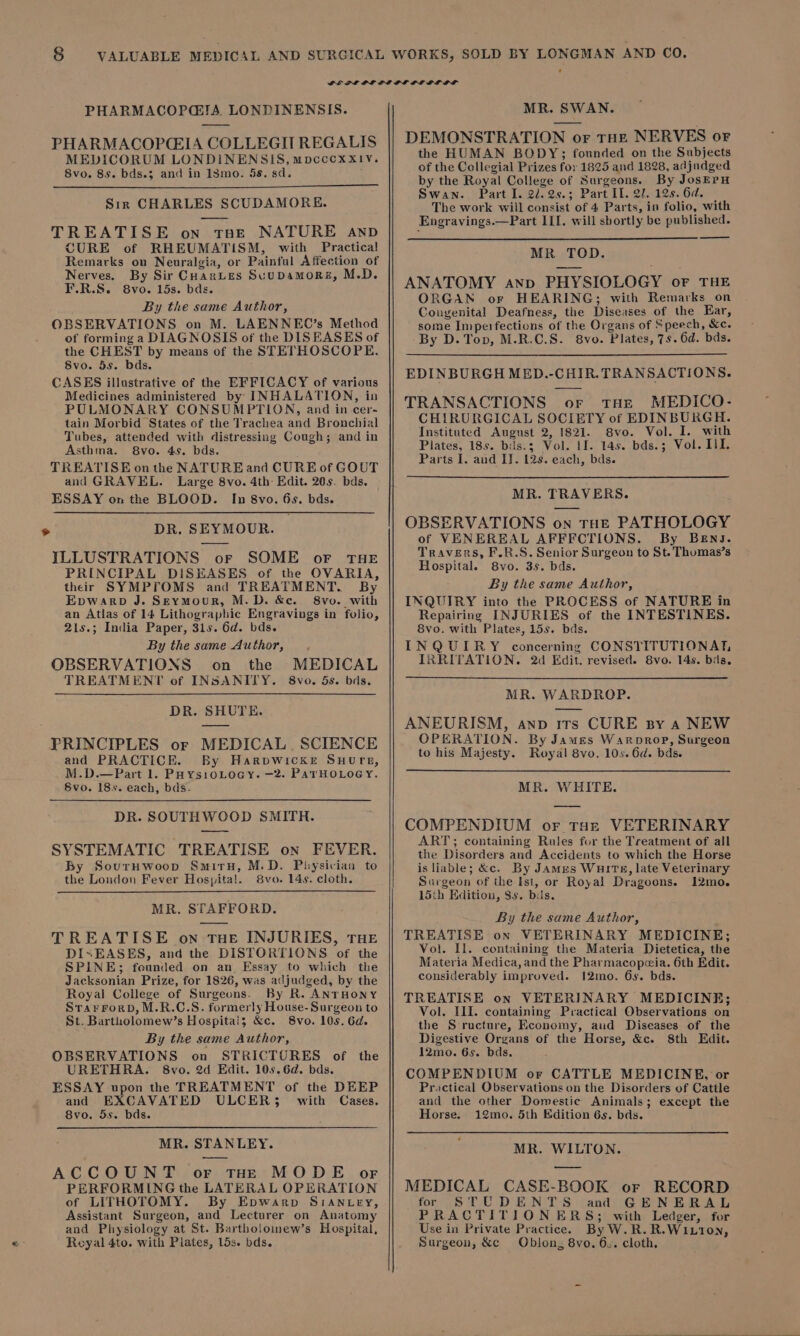 PHARMACOPGI!A LONDINENSIS. PHARMACOPCIA COLLEGIT REGALIS MEDICORUM LONDINENSIS, mpcccoxx!yv. 8vo. 85. bds.3 and in 18mo. 5s. sd. Sir CHARLES SCUDAMORE. TREATISE on tae NATURE AND CURE of RHEUMATISM, with Practical Remarks on Neuralgia, or Painful Affection of Nerves. By Sir CuanLes Suupamors, M.D. F.R.S. 8vo. 15s. bas. By the same Author, OBSERVATIONS on M. LAENNEC’s Method of forming a DIAGNOSIS of the DISEASES of the CHEST by means of the STETHOSCOPE. 8vo. 5s. bds. CASES illustrative of the EFFICACY of various Medicines administered by INHALATION, in PULMONARY CONSUMPTION, and in cer- tain Morbid States of the Trachea and Bronchial Tubes, attended with distressing Cough; and in Asthma. 8vo. 45, bds. TREATISE on the NATURE and CURE of GOUT and GRAVEL. Large 8vo. 4th: Edit. 20s. bds. ESSAY on the BLOOD. In 8vo. 6s. bds. DR. SEYMOUR. ILLUSTRATIONS or SOME oF THE PRINCIPAL DISEASES of the OVARIA, their SYMPFOMS and TREATMENT. By Epwarp J. Seymour, M.D. &amp;e. 8vo. with an Atias of 14 Lithographic Engravings in folio, 21s.; India Paper, 31s. 6d. bds. By the same Author, OBSERVATIONS on_ the TREATMENT of INSANITY. MEDICAL 8vo. 5s. bds. DR. SHUTE. PRINCIPLES or MEDICAL. SCIENCE and PRACTICE. By Harpvwickr Suurn, M.D.—Part 1. PaysioLocy. —2. PATHOLOGY. Svo. 18s. each, bds. DR. SOUTHWOOD SMITH. SYSTEMATIC TREATISE on FEVER. By SourHwoop Smith, M.D. Physician to the London Fever Hospital. 8vo. 14s. cloth. MR. STAFFORD. TREATISE on THE INJURIES, THE DI=EASES, and the DISTORTIONS. of the SPLINE; feunded on an Essay to which the Jacksonian Prize, for 1826, was adjudged, by the Royal College of Surgeons. By R. ANTHONY Srarrorb, M.R.C.S. formerly House-Surgeon to St. Bartholomew’s Hospitais &amp;c. 8vo. 10s. 6d. By the same Author, OBSERVATIONS on STRICTURES of the URETHRA. 8vo. 2d Edit. 10s.6d. bds. ESSAY upon the TREATMENT of the DEEP and EXCAVATED ULCER3$ with Cases. 8vo. 5s. bds. MR. STANLEY. ACCOUNT or tHE MODE orf PERFORMING the LATERAL OPERATION of LITHOTOMY. By Epwarp Sian ey, Assistant Surgeon, and Lecturer on Anatomy and Physiology at St. Bartholomew’s Hospital, Reyal 4to. with Plates, 15s. bds. MR. SWAN. DEMONSTRATION or THE NERVES or the HUMAN BODY; founded on the Subjects of the Collegial Prizes for 1825 and 1828, adjudged by the Royal College of Surgeons. By JosErH Swan. Part I. 2/.2s.; Part IL. 27, 12s. 6d. The work will consist of 4 Parts, in folio, with Engravings.—Part ILI. will sbortly be published. MR TOD. ANATOMY ano PHYSIOLOGY or THE ORGAN or HEARING; with Remarks on Congenital Deafness, the Diseases of the Ear, some Imperfections of the Organs of Speech, &amp;c. By D. Top, M.R.C.S. 8vo. Plates, 7s. 6d. bds. EDINBURGH MED.-CHIR. TRANSACTIONS. TRANSACTIONS or tHE MEDICO- CHIRURGICAL SOCIETY of EDINBURGH. Instituted August 2, 1821. 8vo. Vol. I. with Plates, 18s. bids.3 Vol. LI. 14s. bds.; Vol. Lil. Parts I. and IJ. 12s. each, bds. MR. TRAVERS. OBSERVATIONS on THE PATHOLOGY of VENEREAL AFFFCTIONS. By BEng. Travers, F.R.S. Senior Surgeon to St. Thumas’s Hospital. 8vo. 3s. bds. By the same Author, INQUIRY into the PROCESS of NATURE in Repairing INJURIES of the INTESTINES. 8vo. with Plates, 15s. bds. INQUIRY concerning CONSTITUTIONAT, IRRITATION. 2d Edit. revised. 8vo. 14s. bds. MR. WARDROP. ANEURISM, anv irs CURE By a NEW OPERATION. By James Waroprop, Surgeon to his Majesty. Royal 8vo. 10s. 6d. bds. MR. WHITE. COMPENDIUM or tat VETERINARY ART; containing Rules for the Treatment of all the Disorders and Accidents to which the Horse is liable; &amp;c. By Jamus Wurm, late Veterinary Surgeon of the Ist, or Royal Dragoons. 12mo. 15th Enlition, $s. bis. By the same Author, TREATISE on VETERINARY MEDICINE; Vol. Il. containing the Materia Dietetica, the Materia Medica, and the Pharmacopcia. 6th Edit. considerably improved. 12mo. 6s. bds. TREATISE on VETERINARY MEDICINE; Vol. III. containing Practical Observations on the S-ructure, Economy, aud Diseases of the Digestive Organs of the Horse, &amp;c. 8th Edit. 12mo. 6s. bds. COMPENDIUM or CATTLE MEDICINE, or Practical Observations on the Disorders of Cattle and the other Domestic Animals; except the Horse. 12mo. 5th Kdition 6s. bds. MR. WILTON. —— MEDICAL CASE-BOOK or RECORD for STUDENTS and GENERAL PRACTITIONERS; with Ledger, for Use in Private Practice. ByW.R.R.WILtI0N, Surgeon, &amp;c Oblong 8vo. 6.. cloth,