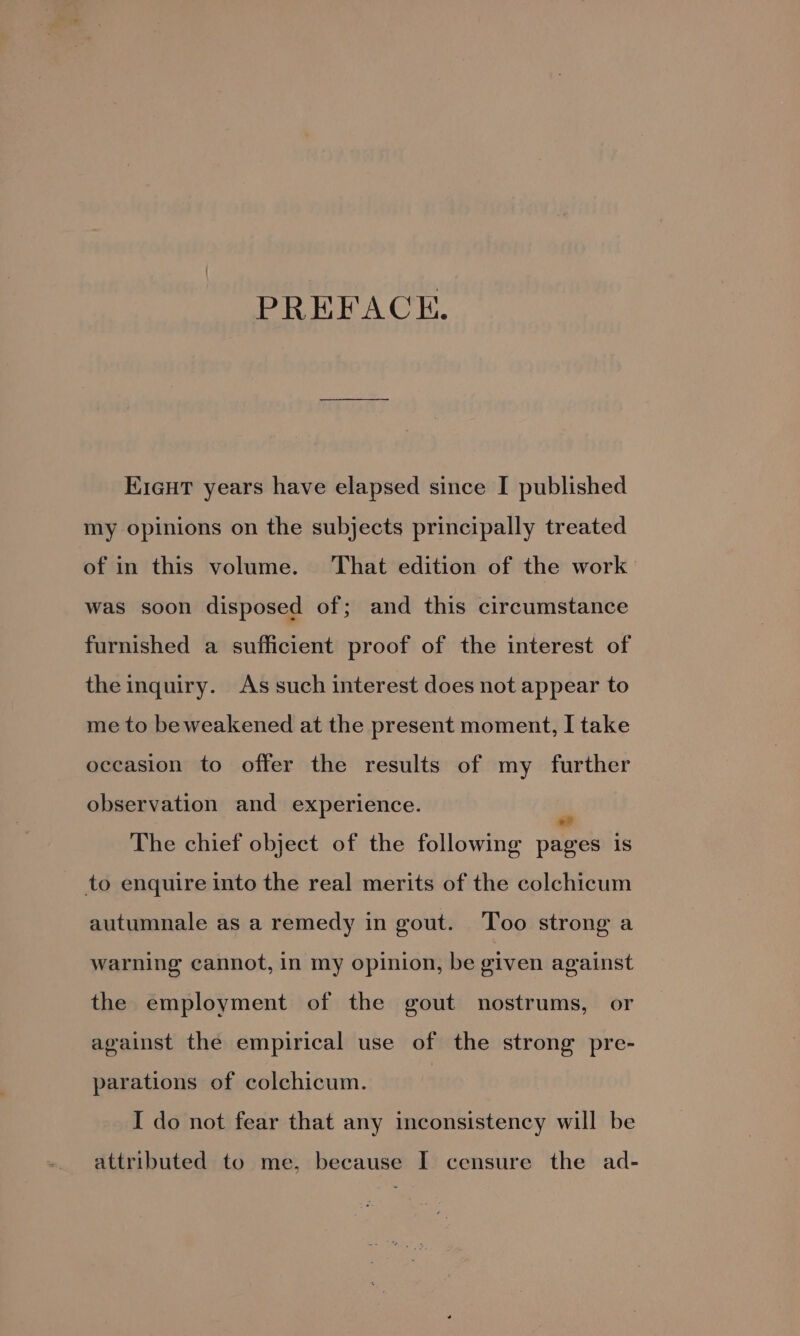 PREFACE. EieuT years have elapsed since I published my opinions on the subjects principally treated of in this volume. That edition of the work was soon disposed of; and this circumstance furnished a sufficient proof of the interest of the inquiry. As such interest does not appear to me to be weakened at the present moment, I take occasion to offer the results of my further observation and experience. - The chief object of the following pages is to enquire into the real merits of the colchicum autumnale as a remedy in gout. Too strong a warning cannot, in my opinion, be given against the employment of the gout nostrums, or against the empirical use of the strong pre- parations of colchicum. I do not fear that any inconsistency will be