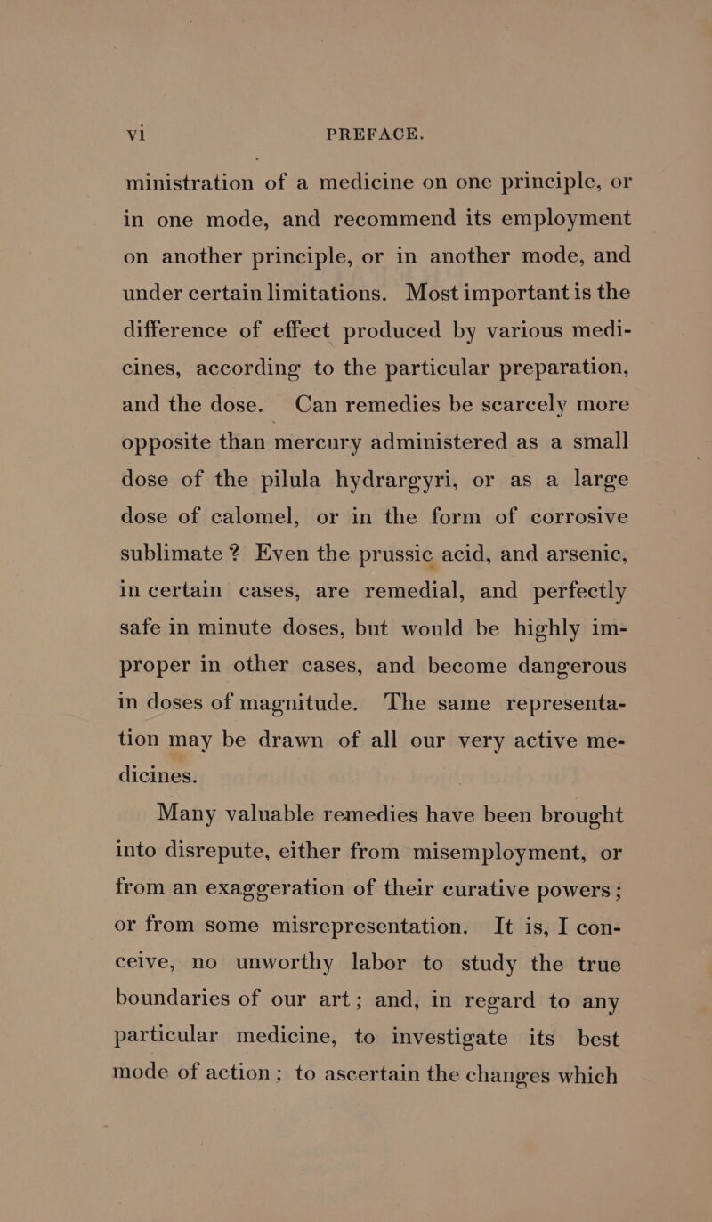 ministration of a medicine on one principle, or in one mode, and recommend its employment on another principle, or in another mode, and under certain limitations. Most important is the difference of effect produced by various medi- cines, according to the particular preparation, and the dose. Can remedies be scarcely more opposite than mercury administered as a small dose of the pilula hydrargyri, or as a large dose of calomel, or in the form of corrosive sublimate ? Even the prussic acid, and arsenic, in certain cases, are remedial, and perfectly safe in minute doses, but would be highly im- proper in other cases, and become dangerous in doses of magnitude. The same representa- tion may be drawn of all our very active me- dicines. Many valuable remedies have been brought into disrepute, either from misemployment, or from an exaggeration of their curative powers ; or from some misrepresentation. It is, I con- celve, no unworthy labor to study the true boundaries of our art; and, in regard to any particular medicine, to investigate its best mode of action; to ascertain the changes which
