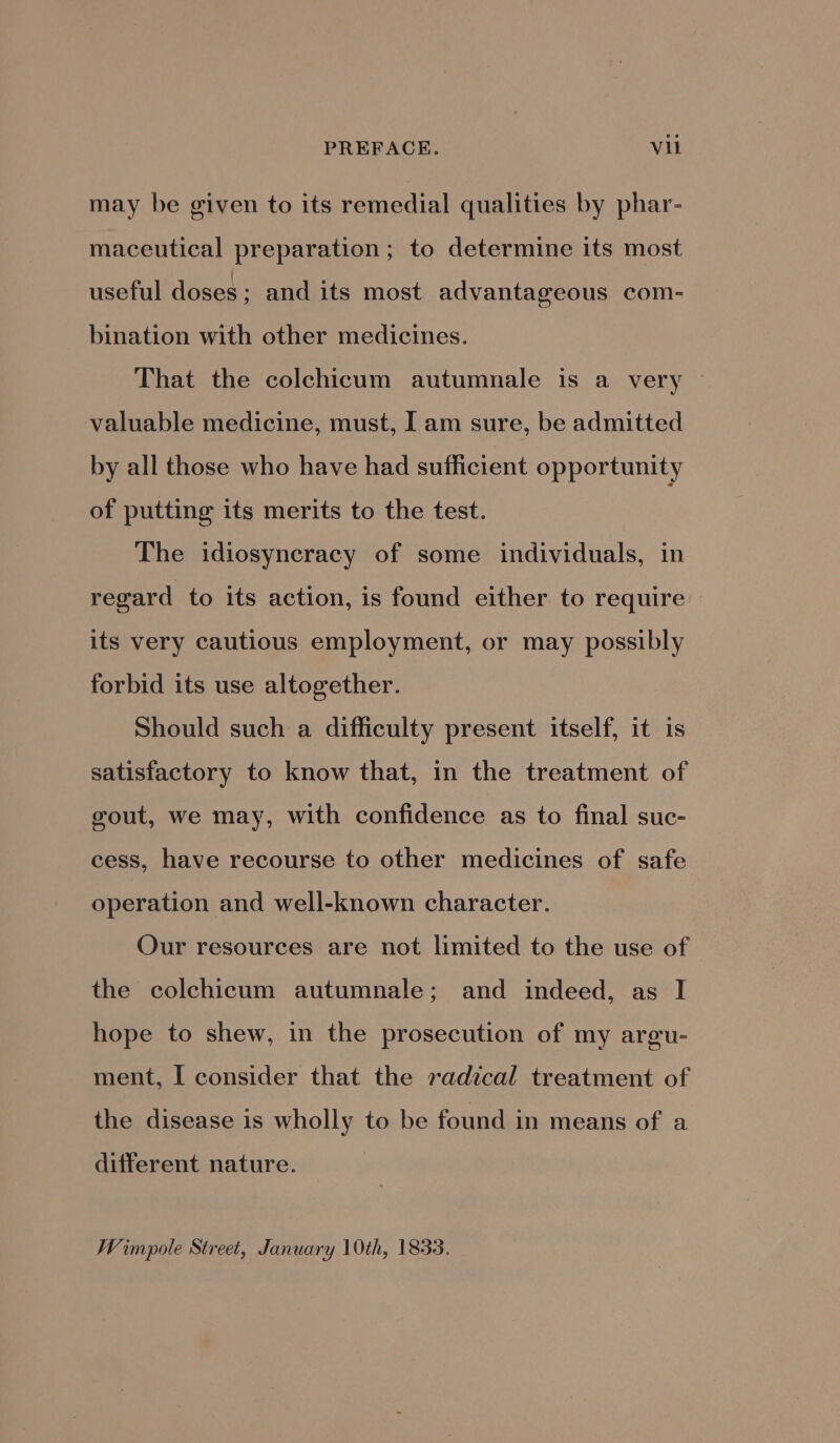 may be given to its remedial qualities by phar- maceutical preparation; to determine its most useful doses ; and its most advantageous com- bination with other medicines. That the colchicum autumnale is a very © valuable medicine, must, I am sure, be admitted by all those who have had sufficient opportunity of putting its merits to the test. The idiosyncracy of some individuals, in regard to its action, is found either to require its very cautious employment, or may possibly forbid its use altogether. Should such a difficulty present itself, it is satisfactory to know that, in the treatment of gout, we may, with confidence as to final suc- cess, have recourse to other medicines of safe operation and well-known character. Our resources are not limited to the use of the colchicum autumnale; and indeed, as I hope to shew, in the prosecution of my argu- ment, I consider that the radical treatment of the disease is wholly to be found in means of a different nature. Wimpole Street, January 10th, 1833.