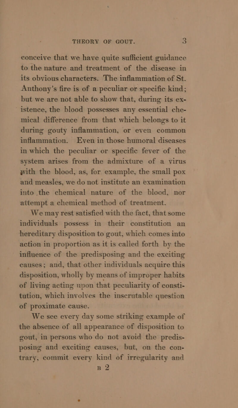 conceive that we have quite sufficient guidance to the nature and treatment of the disease in its obvious characters. The inflammation of St. Anthony’s fire is of a peculiar or specific kind; but we are not able to show that, during its ex- istence, the blood possesses any essential che- mical difference from that which belongs to it during gouty inflammation, or even common inflammation. Even in those humoral diseases in which the peculiar or specific fever of the system arises from the admixture of a virus with the blood, as, for example, the small pox and measles, we do not institute an examination into the chemical nature of the blood, nor attempt a chemical method of treatment. We may rest satisfied with the fact, that some individuals possess in their constitution an hereditary disposition to gout, which comes into action in proportion as it is called forth by the influence of the predisposing and the exciting causes; and, that other individuals acquire this disposition, wholly by means of improper habits of living acting upon that peculiarity of consti- tution, which involves the inscrutable question of proximate cause. We see every day some striking example of the absence of all appearance of disposition to gout, in persons who do not avoid the predis- posing and exciting causes, but, on the con- trary, commit every kind of irregularity and B 2