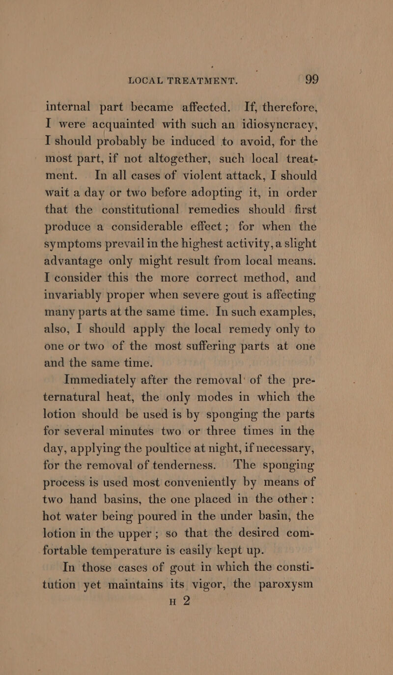 internal part became affected. If, therefore, I were acquainted with such an idiosyncracy, I should probably be induced to avoid, for the most part, if not altogether, such local treat- ment. In all cases of violent attack, I should wait a day or two before adopting it, in order that the constitutional remedies should first produce a considerable effect; for when the symptoms prevail in the highest activity, a slight advantage only might result from local means. I consider this the more correct method, and invariably proper when severe gout is affecting many parts at the same time. In such examples, also, I should apply the local remedy only to one or two of the most suffering parts at one and the same time. Immediately after the removal’ of the pre- ternatural heat, the only modes in which the lotion should be used is by sponging the parts for several minutes two or three times in the day, applying the poultice at night, 1f necessary, for the removal of tenderness. The sponging process is used most conveniently by means of two hand basins, the one placed in the other: hot water being poured in the under basin, the lotion in the upper; so that the desired com- fortable temperature is easily kept up. In those cases of gout in which the consti- tution yet maintains its vigor, the paroxysm H 2