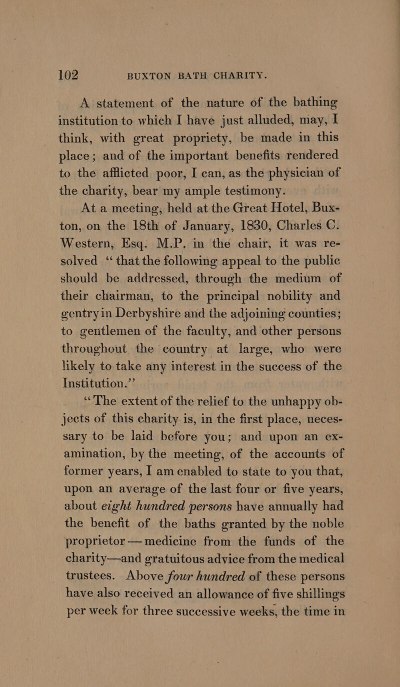 A statement of the nature of the bathing institution to which I have just alluded, may, I think, with great propriety, be made in this place; and of the important benefits rendered to the afflicted poor, I can, as the physician of the charity, bear my ample testimony. At a meeting, held at the Great Hotel, Bux- ton,.on the 18th of January, 1830, Charles C. Western, Esq. M.P. in the chair, it was re- solved ‘that the following appeal to the public should be addressed, through the medium of their chairman, to the principal nobility and gentry in Derbyshire and the adjoining counties; to gentlemen of the faculty, and other persons throughout the country at large, who were likely to take any interest in the success of the Institution.”’ ‘The extent of the relief to the unhappy ob- jects of this charity is, in the first place, neces- sary to be laid before you; and upon an ex- amination, by the meeting, of the accounts of former years, I am enabled to state to you that, upon an average of the last four or five years, about eight hundred persons have annually had the benefit of the baths granted by the noble proprietor — medicine from the funds of the charity—and gratuitous advice from the medical trustees. Above fowr hundred of these persons have also received an allowance of five shillings per week for three successive weeks, the time in